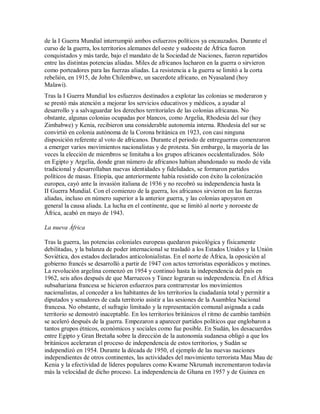 de la I Guerra Mundial interrumpió ambos esfuerzos políticos ya encauzados. Durante el
curso de la guerra, los territorios alemanes del oeste y sudoeste de África fueron
conquistados y más tarde, bajo el mandato de la Sociedad de Naciones, fueron repartidos
entre las distintas potencias aliadas. Miles de africanos lucharon en la guerra o sirvieron
como porteadores para las fuerzas aliadas. La resistencia a la guerra se limitó a la corta
rebelión, en 1915, de John Chilembwe, un sacerdote africano, en Nyasaland (hoy
Malawi).
Tras la I Guerra Mundial los esfuerzos destinados a explotar las colonias se moderaron y
se prestó más atención a mejorar los servicios educativos y médicos, a ayudar al
desarrollo y a salvaguardar los derechos territoriales de las colonias africanas. No
obstante, algunas colonias ocupadas por blancos, como Argelia, Rhodesia del sur (hoy
Zimbabwe) y Kenia, recibieron una considerable autonomía interna. Rhodesia del sur se
convirtió en colonia autónoma de la Corona británica en 1923, con casi ninguna
disposición referente al voto de africanos. Durante el periodo de entreguerras comenzaron
a emerger varios movimientos nacionalistas y de protesta. Sin embargo, la mayoría de las
veces la elección de miembros se limitaba a los grupos africanos occidentalizados. Sólo
en Egipto y Argelia, donde gran número de africanos habían abandonado su modo de vida
tradicional y desarrollaban nuevas identidades y fidelidades, se formaron partidos
políticos de masas. Etiopía, que anteriormente había resistido con éxito la colonización
europea, cayó ante la invasión italiana de 1936 y no recobró su independencia hasta la
II Guerra Mundial. Con el comienzo de la guerra, los africanos sirvieron en las fuerzas
aliadas, incluso en número superior a la anterior guerra, y las colonias apoyaron en
general la causa aliada. La lucha en el continente, que se limitó al norte y noroeste de
África, acabó en mayo de 1943.
La nueva África
Tras la guerra, las potencias coloniales europeas quedaron psicológica y físicamente
debilitadas, y la balanza de poder internacional se trasladó a los Estados Unidos y la Unión
Soviética, dos estados declarados anticolonialistas. En el norte de África, la oposición al
gobierno francés se desarrolló a partir de 1947 con actos terroristas esporádicos y motines.
La revolución argelina comenzó en 1954 y continuó hasta la independencia del país en
1962, seis años después de que Marruecos y Túnez lograran su independencia. En el África
subsahariana francesa se hicieron esfuerzos para contrarrestar los movimientos
nacionalistas, al conceder a los habitantes de los territorios la ciudadanía total y permitir a
diputados y senadores de cada territorio asistir a las sesiones de la Asamblea Nacional
francesa. No obstante, el sufragio limitado y la representación comunal asignada a cada
territorio se demostró inaceptable. En los territorios británicos el ritmo de cambio también
se aceleró después de la guerra. Empezaron a aparecer partidos políticos que englobaron a
tantos grupos étnicos, económicos y sociales como fue posible. En Sudán, los desacuerdos
entre Egipto y Gran Bretaña sobre la dirección de la autonomía sudanesa obligó a que los
británicos aceleraran el proceso de independencia de estos territorios, y Sudán se
independizó en 1954. Durante la década de 1950, el ejemplo de las nuevas naciones
independientes de otros continentes, las actividades del movimiento terrorista Mau Mau de
Kenia y la efectividad de líderes populares como Kwame Nkrumah incrementaron todavía
más la velocidad de dicho proceso. La independencia de Ghana en 1957 y de Guinea en
 
