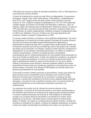1958 desató una reacción en cadena de demandas nacionalistas. Sólo en 1960 empezaron a
existir diecisiete naciones africanas.
A finales de la década de los setenta casi toda África era independiente. Las posesiones
portuguesas -Angola, Cabo verde, Guinea-Bissau, y Mozambique- se independizaron
entre 1974 y 1975, después de años de lucha violenta. Francia renunció a las islas
Comores en 1975, y Djibouti consiguió la independencia en 1977. En 1976 España dejó
el Sahara español, que entonces fue dividido entre Mauritania y Marruecos. Aquí, sin
embargo, estalló una cruda guerra por la independencia. Mauritania renunció a su parte en
1979, pero Marruecos, que tomó posesión de todo el territorio, continuó la lucha con el
Frente Polisario, de carácter independentista. Zimbabwe consiguió la independencia legal
en 1980 (véase Zimbabwe: Historia). El último resto de la larga dependencia del
continente, Namibia, consiguió la independencia en 1990.
Los jóvenes estados africanos se enfrentan a varios problemas fundamentales. Uno de los
más importantes es la creación de un Estado nacional. Gran parte de los países africanos
retuvieron las fronteras que habían trazado arbitrariamente los diplomáticos y
administradores europeos del siglo XIX. Los grupos étnicos podían quedar divididos por
las fronteras nacionales, pero los lazos de lealtad que unían a tales grupos eran a menudo
más fuertes que los nacionales. No obstante, cuando los estados africanos consiguieron la
independencia, los movimientos nacionalistas dominantes y sus líderes se instalaron en
un poder casi permanente. Llamaron a la unidad nacional y recomendaron
encarecidamente que los sistemas parlamentarios de varios partidos fueran descartados en
favor de un Estado con partido único. Cuando estos gobiernos no pudieron o no quisieron
cumplir las expectativas populares, el recurso era a menudo la intervención militar. Al
dejar la administración rutinaria en manos de la burocracia civil, los nuevos líderes
militares se presentaron como eficientes y honestos guardianes públicos, pero pronto
desarrollaron el mismo interés por el poder que caracterizó a sus predecesores civiles. En
muchos estados, el comienzo de la década de 1990 despertó un renovado interés en la
democracia parlamentaria de varios partidos.
El desarrollo económico también representa un gran problema. Aunque gran número de
países africanos poseen considerables recursos naturales, pocos tienen los fondos
financieros necesarios para el desarrollo de sus economías. Las empresas privadas
extranjeras a menudo han considerado la inversión en áreas subdesarrolladas demasiado
arriesgada, y este punto de vista se justifica en muchos casos. Las mayores fuentes de
financiación alternativas son las instituciones de préstamos nacionales y las
multinacionales.
Las esperanzas de un mejor nivel de vida para las naciones africanas se han
incrementado, y los precios de los bienes de consumo y otros bienes manufacturados se
han mantenido, pero el precio de la mayoría de las materias primas africanas ha bajado.
La recesión mundial de principios de la década de 1980 multiplicó las dificultades
iniciadas con el aumento del precio del petróleo en la década de los setenta. Serios
problemas con las divisas y una deuda exterior creciente agravaron el descontento
público. El hambre y las sequías se extendieron por las regiones centrales y norteñas del
continente en la década de los ochenta, y millones de refugiados abandonaron sus hogares
en busca de comida, incrementando los problemas de los países a los que huían. Los
 