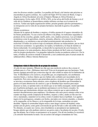 entre los diversos estados y pueblos. Los pueblos del litoral y del interior más próximo se
encontraban en guerra continua. Así, a partir del Siglo XVI los reinos de Benín, Congo y
Angola en Africa Occidental, tal como el Imperio Mutapa en Africa Oriental, se
desmoronaron. En los siglos XVII, XVIII y XIX, en las selvas del Golfo de Guinea y en el
valle del río Zambeze se desarrollaron estados militares con base en el comercio de
esclavos. Tenían una rígida organización militar, poseían grandes ejércitos permanentes y
se enriquecían con la venta de sus propios hermanos, haciendo la guerra a los pueblos
vecinos.
Efectos económicos:
Además de la captura de hombres y mujeres, el tráfico promovió el saqueo sistemático de
los bienes producidos. Ya sea a través de tributos o de pillaje, los traficantes saqueaban el
producto de las cosechas, ganado, marfil, pieles, cera, maderas preciosas. Las actividades
económicas como la agricultura, minería, artesanía, alfarería y el comercio local fueron
abandonados y se orientaron a una actividad económicamente más productiva: la
esclavitud. El tráfico de esclavos trajo al continente africano un estancamiento, por no decir
un retroceso económico. La agricultura, los tejidos, la fundición y la forja de metales se
fueron reduciendo. En contrapartida, se desarrollo la exportación de seres humanos. En
lugar de poner a la venta productos, ahora el único producto de fácil venta en el mercado
eran los propios productores. Las pequeñas industrias locales no pudieron sobrevivir. Por lo
tanto, el tráfico de esclavos retardó el desarrollo y creó condiciones para el actual estado de
subdesarrollo(). (Marco Antonio Barticevic)
Livingstone relata la liberación de un grupo de esclavos
Al cabo de unos instantes, Mbamé nos dijo que una cuerda de esclavos iba a cruzar el
poblado para ir a Tete. ¿Debíamos intervenir? Esta era la pregunta que nos hacíamos. Todo
nuestro equipaje personal que contuviera algo de valor estaba en manos de los habitantes de
Tete. Si liberábamos a los esclavos, era posible que, en compensación, nos arrebataran
nuestros bienes, e incluso objetos que nos habían sido confiados por necesidades de la
expedición. Pero estos negreros que penetraban gracias a nosotros en un lugar a donde no
se atrevían a aventurarse hasta entonces, estos cazadores de hombres que fomentaban la
guerra civil para abastecerse de cautivos y que se llamaban hijos nuestros para mejor
alcanzar su meta, se oponían tanto a la misión que se nos había encargado, misión aprobada
por el gobierno portugués, que no podíamos permanecer con los brazos cruzados. Se
decidió pues que intentaríamos detener este odioso comercio que se aprovechaba de
nuestros descubrimientos para ampliarse. Llevábamos sólo unos pocos minutos sobre aviso
cuando una larga cuerda compuesta de hombres, mujeres y niños, atados en fila uno tras
otro y maniatados, serpenteó en la colina y tomó el sendero hacia el poblado. Los agentes
negros de los portugueses, armados con fusiles, ataviados con vistosos atuendos, y situados
en la vanguardia, en los flancos y en la retaguardia de la tropa, caminaban con paso
decidido. Algunos le arrancaban alegres notas a unos largos cuernos de hojalata; todos
ponían cara de gloria, como gente convencida de que ha llevado a cabo una noble acción.
No obstante, en cuanto nos vieron, estos triunfadores se precipitaron tan rápidamente
bosque adentro que sólo pudimos entrever sus gorros rojos y las plantas de sus pies. El jefe,
que iba delante, fue el único en permanecer en su puesto. Uno de mis hombres lo reconoció
y le estrechó fuertemente la mano. Era un esclavo del antiguo comandante de Tete;
 