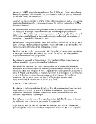 españoles. En 1475, los españoles enviaban una flota de 30 barcos a Guinea, contra la cual
Portugal preparó otra para combatirla. Las tentativas de incursion por parte de los españoles
en el tráfico establecido continuarían.
A su vez, los ingleses también interfieren el tráfico de esclavos en esta región. Inicialmente
practicaban la piratería en las posesiones portuguesas del Golfo de Guinea, Costa de Mina y
Costa de Malagueta.
Se realizan extensas negociaciones que toman siempre en cuenta los intereses comerciales
de los ingleses en Portugal y el mantenimiento del monopolio portugués en la costa
occidental de Africa. Estas negociaciones culminan con la Convención del 29 de octubre de
1576, que reconoce la libertad de los mercaderes ingleses en Portugal, pero reserva a los
portugueses el negocio de Africa por tres años.
Mientras tanto, otros países europeos entran en el tráfico de esclavos. Así, en el Siglo XVII
junto a Portugal y España compiten Inglaterra, Francia y Holanda, lo que desencadena una
verdadera disputa a los intereses del monopolio portugués.
Debido a esto, por Ley del 19 de marzo de 1605, Portugal cerró los puertos de sus colonias
a la navegación extranjera. Sin embargo, esta medida fue ineficaz, aún más cuando su
superioridad marítima habia desaparecido.
En esta guerra comercial, el 2 de octubre de 1608, España prohibía el comercio con sus
colonias a cualquier extranjero, incluyendo a los lusitanos.
Los holandeses, a partir de 1612, desencadenan ataques de ocupación a las posesiones
portuguesas. Los centros comerciales lusitanos que se encontraban a lo largo de la costa son
atacados desde el mar. En agosto de 1641, después de varios anos de batallas, es ocupada la
costa de Angola y de Benguela. Los holandeses pusieron fin al monopolio en los territorios
y mares de dominio portugués. Como consecuencia de la ocupación de Angola, los
portugueses no tienen otro camino que recurrir a Mozambique como fuente de
aprovisionamiento de esclavos para su colonia en el Brasil.
5. El tráfico en Africa Oriental
Es así como el tráfico transatlántico de esclavos llega a la costa oriental africana más tarde
que a la costa occidental. Fue a partir de 1645 que los traficantes y comerciantes
portugueses comienzan a frecuentar los puertos de la costa oriental africana con más
asiduidad, especialmente Mozambique.
Este tráfico se intensifica a partir de la segunda mitad del Siglo XVIII, cuando la demanda
de esclavos en esta región supera la extracción de oro y marfil.
A partir de los primeros anos del Siglo XIX, las relaciones comerciales con el exterior
pasan a depender casi exclusivamente de la exportación de esclavos. De todos los puertos
 