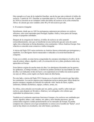 Otro ejemplo es el caso de la ciudad de Zanzíbar, una de las que más evidenció el tráfico de
esclavos. A partir de 1811 Zanzíbar ya exportaba entre 6 y 10 mil esclavos por año. A partir
de 1839 se convirtió en un verdadero centro del tráfico de esclavos en la costa oriental de
Africa. Se calcula que eran vendidos entre 40 y 45 mil esclavos por año.
6. El comercio triangular
Inicialmente, desde que en 1441 los portugueses capturaron por primera vez esclavos
africanos, estos eran exportados para Portugal, España e Italia y otras partes de Europa,
aunque en pequeñas cantidades.
Después de la conquista de América, el tráfico de esclavos no sólo aumentó
extraordinariamente, sino que se transformó en una institución que por cerca de cuatro
siglos iría a relacionar en forma dramática a tres continentes: Africa-América-Europa. Esta
relación es conocida como comercio o tráfico triangular.
A inicios del Siglo XVI varios territorios en América fueron colonizados por portugueses y
españoles. Los aborígenes fueron masacrados o reducidos a la esclavitud durante la
conquista.
Como ya se señaló, en estas tierras conquistadas los europeos introdujeron el cultivo de la
cana de azúcar, tabaco, algodón y café y la extracción de oro y plata, productos todos muy
apetecidos en Europa.
Estas labores exigían de mucha mano de obra. Los aborígenes diezmados por las guerras,
las epidemias, el trabajo forzado y el alcohol no podían satisfacer las necesidades de mano
de obra. Los traficantes ávidos de lucro y con experiencia en el tráfico de esclavos ponen
sus ojos en Africa, como región con fuerte mano de obra barata.
Por otro lado, a inicios del Siglo XVI, Europa ya es el centro del comercio que liga todos
los continentes. Los navíos negreros que transportan esclavos parten para Africa desde los
puertos europeos cargados de artículos de reducido valor: barras de fierro, tejidos,
uniformes, bebidas alcohólicas, espejos, collares, armas, etc.
En Africa, estos artículos son trocados por oro, pieles, goma, marfil y sobre todo por
esclavos, para después ser llevados a América y ser entregados a los colonos que
explotaban las plantaciones y minas.
También en el continente americano funciona el trueque y los esclavos son cambiados por
azúcar, algodón, tabaco, café, madera, oro, plata y otros metales preciosos, que los
comerciantes negreros venden posteriormente en los mercados de Europa. Se podría
comparar este comercio con el que actualmente se conoce con el nombre de "barter", en el
cual no hay dinero en circulación, sino sólo bienes y productos.
 