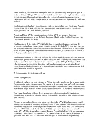 En un comienzo, el comercio es monopolio absoluto de españoles y portugueses, pero a
partir de finales del Siglo XVI las compañías holandesas, francesas e inglesas entran en este
circuito mercantil, luchando por controlar estas regiones. Surge así una competencia
encarnizada entre los países europeos que se mantiene durante todo el período del tráfico de
esclavos.
Los holandeses traficaban y exportaban los esclavos que vendían en el Brasil y en América
Central. En el Siglo XVIII, los ingleses transportaban para sus colonias en América del
Norte, para Mexico, Cuba, Jamaica y el Perú.
A partir del Siglo XVII y especialmente en el siglo XVIII los negreros franceses
desembarcan esclavos en la isla de Santo Domingo (Haití), en las Antillas Francesas y en
Lousiana en América del Norte.
En el transcurso de los siglos XV y XVI el tráfico negrero fue obra especialmente de
navegantes particulares, comerciantes y piratas. A partir del Siglo XVII pasa a ser ejercido
por grandes compañías. Ellas se encargan del comercio en el Atlántico y de la explotación
de las colonias. Organizan también la instalación de factorias, la construcción de fuertes y
bodegas para almacenar esclavos.
En el caso de Portugal, el tráfico de esclavos fue realizado prácticamente sólo por negreros
particulares, que llevaban del Brasil a Africa tabaco de mala calidad y ron y regresaban con
esclavos a cambio. Esto se desarrollo especialmente a partir del Siglo XVII, cuando las
relaciones entre las posesiones de Africa y el Brasil comenzaron a ser directas. En el
comercio del Atlántico, Portugal se ve superado por los grandes países expansionistas de la
época: Holanda, Francia e Inglaterra
7. Consecuencias del tráfico para Africa
Efectos demograficos
El tráfico de esclavos provocó estragos en Africa, los cuales aún hoy en día se hacen sentir.
Durante cuatro siglos este continente fue escenario de guerras y "razzias" por la captura de
esclavos. Millones de africanos fueron exportados para tierras lejanas, otros tantos millones
murieron en largas marchas hasta la costa y en los almacenes a la espera de ser embarcados.
Este éxodo forzado de millones de personas provoco la disminución del crecimiento
vegetativo de la población africana, ya que los hombres y mujeres en edad de procreación
eran vendidos.
Algunos investigadores llegan a decir que entre los siglos XV y XIX el continente perdió
más de cien millones de hombre y mujeres jóvenes. Varias regiones africanas quedaron casi
totalmente despobladas. El investigador André Gunder Frank en su libro La Acumulación
Mundial 1492-1789 señala la cifra de 13.750.000 esclavos traídos a América entre los
siglos XVI y XIX, a lo que el investigador Enrique Peregalli añade un 25% por muertes en
el trayecto y un 25% más por muertes en Africa con motivo de las guerras de captura, lo
que da un total de 20.625.000 africanos perdidos para el continente en ese período().
 