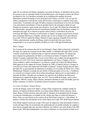 siglo XI, los ejércitos de Ghana, equipados con armas de hierro, se adueñaron de las rutas
de comercio que se extienden desde el actual Marruecos a los bosques costeros de África
occidental al sur. Los bereberes nómadas de la confederación sanhaja (la actual
Mauritania central) formaban el nexo principal entre Ghana y el norte. Una vez que los
árabes consiguieron controlar las costas del noroeste, comenzaron a explotar estas rutas
comerciales. A principios del siglo XI había consejeros musulmanes en la corte de Ghana,
y los mercaderes musulmanes vivían en grandes barrios de extranjeros desde los que
dirigían un comercio a gran escala muy lucrativo. En el siglo XI, Ghana fue destruida por
los almorávides, una belicosa facción musulmana fundada entre los bereberes sanhaja. A
principios del siglo XI se alzaron en guerra santa (yihad) y controlaron las rutas de
caravanas del Sahara. Entonces el movimiento se separó; un grupo avanzó hacia el norte
para conquistar Marruecos y España, mientras que el otro se dirigió al sur para destruir
(en el año 1076) la capital de Ghana. Durante el siglo siguiente el pueblo Soso de Futa
Yallon, anteriormente vasallos de Ghana, tomó el control del área, pero fueron
conquistados a su vez por los pueblos de Mali en el año 1240 aproximadamente.
Mali y Songay
En el centro de las cuencas altas de los ríos Senegal y Níger, Mali evolucionó a principios
del siglo XI a partir de un grupo de las tribus mande. A mediados del siglo XIII, el reino
comenzó un periodo de expansión bajo el vigoroso monarca Sundiata. Se supone que
poco después los gobernantes de Mali se convirtieron al Islam. El imperio de Mali
alcanzó su punto culminante bajo el mansa (rey) Musa, que condujo una peregrinación a
La Meca en 1324-1325, inició relaciones diplomáticas con Túnez y Egipto, y llevó a
varios eruditos y sabios musulmanes a su imperio; a partir de la época de Mansa Musa,
Mali apareció en los mapas de Europa. Después de 1400, el imperio decayó y Songay se
convirtió en el reino más importante del Sudán occidental. Aunque Songay data de antes
del siglo IX, su gran periodo de expansión se produjo con el reinado de Sunni Alí y Askia
Muhammad. Durante el reinado de este último el Islam prosperó en la corte, y Tombuctu
se convirtió en el mayor centro de la cultura musulmana, famoso por su universidad y su
mercado de libros. Atraídos por su riqueza, los ejércitos de al-Mansur de Marruecos
destruyeron la capital de Songay, Gao, en 1591. Tras la caída de Songay, varios reinos
pequeños -Macina, Gonja, Ségou, Kaarta- intentaron dominar el oeste del Sudán, pero las
luchas continuas y el declive económico fueron los únicos resultados.
Los reinos de Hausa y Kanem-Bornu
Al este de Songay, entre el río Níger y el lago Chad, surgieron las ciudades-estado de
Hausa y el imperio de Kanem-Bornu. Los reinos hausa (Biram, Daura, Katsina, Zaria,
Kano, Rano y Gobir) nacieron antes del siglo X. Después de la desaparición de Songay,
el comercio transahariano se trasladó al este, donde cayó bajo el control de Katsina y
Kano. Éstos se convirtieron en los centros de un floreciente comercio y vida urbana. Al
parecer, el Islam fue introducido en los reinos hausa en el siglo XIV desde Kanem-Bornu.
Este último imperio existía en el siglo VIII como un impreciso reino intermedio al norte y
al este del lago Chad. En un principio fue gobernado por un pueblo nómada, los zaghawa,
pero fueron reemplazados por una nueva dinastía, los saifawa, que reinó desde el año 800
hasta el año 1846 aproximadamente. Los nuevos soberanos se convirtieron al Islam en el
 