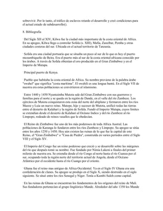 sobrevivir. Por lo tanto, el tráfico de esclavos retardo el desarrollo y creó condiciones para
el actual estado de subdesarrollo().
8. Bibliografia
.
Del Siglo XII al XIV, Kilwa fue la ciudad más importante de la costa oriental de Africa.
En su apogeo, Kilwa llego a controlar Sofala (s. XIII), Mafia, Zanzíbar, Pemba y otras
ciudades costeras del sur. Ubicada en el actual territorio de Tanzania.
.
Sofala era una ciudad portuaria que se situaba un poco al sur de lo que es hoy el puerto
mozambiqueño de Beira. Era el puerto más al sur de la costa oriental africana conocido por
los árabes. A través de Sofala obtenían el oro producido en el Gran Zimbabwe y en el
Imperio de Mutapa.
.
Principal puerto de Kenya.
.
Pueblo que habitaba la costa oriental de Africa. Su nombre proviene de la palabra árabe
"swahel" que significa "costa marítima". El swahili es una lengua bantú. En el Siglo VII de
nuestra era estas poblaciones se convirtieron al islamismo.
.
Entre 1440 y 1450 Nyantaimba Mutota sale del Gran Zimbabwe con sus guerreros y
familias para el norte y se queda en la región de Dande, en el valle del río Zambeze. Los
ejércitos de Mutota conquistaron esta zona del norte del altiplano y formaron entre los ríos
Mazoe y Luia un nuevo reino. Matope, hijo y sucesor de Mutota, unificó todas las tierras
entre el desierto de Kalahari y la región de Sofala. Fundó el Imperio Mutapa, cuyos límites
se extendían desde el desierto de Kalahari al Océano Indico y del río Zambeze al río
Limpopo, rodeado de reinos vasallos que le obedecían.
.
El Reino de Zimbabwe fue uno de los más poderosos de toda Africa Austral. Las
poblaciones de Karanga lo fundaron entre los ríos Zambeze y Limpopo. Su apogeo se sitúa
entre los años 1250 y 1450. Hoy aún existen las ruinas de lo que fue la capital de este
Reino, el "Gran Zimbabwe" o "Casa de Piedra", construída en varios períodos entre el Siglo
VIII y el Siglo XV.
.
El Imperio del Congo fue un reino poderoso que creció y se desarrolló sobre las márgenes
del río que después tomó su nombre. Fue fundado por Nimia Lukeni a finales del primer
milenio de nuestra era. Se extendía desde el río Congo al norte hasta el río Cuanza por el
sur, ocupando toda la región norte del territorio actual de Angola, desde el Océano
Atlántico por el occidente hasta el río Cuango por el oriente.
.
Ghana fue el reino mas antiguo de Africa Occidental. Ya en el Siglo IV Ghana era una
confederación de clanes. Su apogeo se produjo en el Siglo X, siendo destruído en el siglo
siguiente. Se situó entre los ríos Senegal y Niger. Tenía a Kumbi-Saleh como capital.
.
En las ruinas de Ghana se encuentran los fundamentos de los orígenes del reino de Mali.
Sus fundadores pertenecían al grupo lingüístico Mande. Alrededor del año 1350 los Mande
 