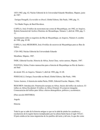 1855-1902: pág. 62; Núcleo Editorial de la Universidad Eduardo Mondlane, Maputo, junio
de 1987.
.
Enrique Peregalli, Escravidão no Brasil, Global Editora, São Paulo, 1988, pág. 51.
.
Ver Madre Negra, de Basil Davidson.
CAPELA, José; O tráfico da escravatura nas costas de Moçambique, em 1902, en Arquivo,
Boletin Semestral del Archivo Histórico de Mozambique, Número 3, abril de 1988, pág. 5-
11.
Apontamento sobre os negreiros da Ilha de Moçambique, en Arquivo, Número 4, octubre
de 1988, pág. 83-90.
CAPELA, José; MEDEIROS, José; O tráfico de escravos de Moçambique para as ilhas do
Indico,
1720-1902; Núcleo Editorial da Universidade Eduardo
Mondlane, Maputo, 1987.
INDE, Editorial Escolar, Historia de Africa, Sexta Clase, varios autores, Maputo, 1987.
PANTOJA, Selma; Fontes manuscritas para a historia de Moçambique no Rio de Janeiro -
até final
do século XX, en Arquivo, Número 5, abril de 1989, pág. 41-48.
PEREGALLI, Enrique; Escravidão no Brasil, Global Editora, São Paulo, 1988.
Varios Autores; A historia da minha Patria, INDE, Editorial Escolar, Maputo, 1986.
RESUMEN: Introducción. Penetración europea en Africa. Inicios del tráfico de esclavos. El
tráfico en Africa Occidental. El tráfico en Africa Oriental. El comercio triangular.
Consecuencias del tráfico para Africa: efectos demográficos, políticos y económicos.
(Para sección HISTORIA)
Angola
Historia
Todo lo que se sabe de la historia antigua es que en la edad de piedra los cazadores y
recolectores de la región fueron reemplazados por la cultura bantú hacia el siglo VII d.C.
El país estaba en las rutas migratorias de los pueblos del norte y del este, lo que dio como
 