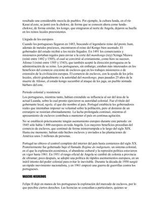 resultado una considerable mezcla de pueblos. Por ejemplo, la cultura lunda, en el río
Kasai al este, se juntó con la chokwe, de forma que se conocen ahora como lunda-
chokwe; de forma similar, los kongo, que emigraron al norte de Angola, dejaron su huella
en los reinos locales preexistentes.
Llegada de los europeos
Cuando los portugueses llegaron en 1483, buscando el legendario reino del preste Juan,
además de metales preciosos, encontraron el reino del Kongo bien asentado. El
gobernador del estado recibió a los recién llegados. En 1491 los comerciantes y
misioneros portaban regalos para enviar a la corte del manikongo (rey) Nzinga Nkuwu
(reinó entre 1482 y 1505), el cual se convirtió al cristianismo, como hizo su sucesor,
Afonso I (reinó entre 1505 y 1543), que también aceptó la dirección portuguesa en la
administración de su reino. Los portugueses, sin embargo, estaban más interesados en los
beneficios del comercio creciente de esclavos que en los trabajos misioneros o de
extensión de la civilización europea. El comercio de esclavos, con la ayuda de los jefes
locales, afectó gradualmente a la autoridad del manikongo, pues pasados 25 años de la
muerte de Afonso, el estado kongo sucumbió al ataque de los jaga, un pueblo nómada
bárbaro del este.
Periodo colonial y resistencia
Los portugueses, mientras tanto, habían extendido su influencia al sur del área de la
actual Luanda, sobre la cual pronto ejercieron su autoridad colonial. Fue el título del
gobernante local, ngola, el que dio nombre al país. Portugal establecía los gobernadores
reales que intentaban imponer su voluntad sobre la población, pero al dominio de un
extranjero se resistían obstinadamente. La lucha prolongada continuó, mientras el
apresamiento de esclavos contribuía a mantener el país en continua agitación.
No se estableció prácticamente ningún asentamiento europeo durante este periodo: en
1845 sólo había 1.800 europeos en toda Angola. Los mayores beneficios procedían del
comercio de esclavos, que continuó de forma ininterrumpida a lo largo del siglo XIX.
Hasta ese momento, habían sido hechos esclavos y enviados a las plantaciones de
América unos 3 millones de personas.
Portugal no obtuvo el control completo del interior del país hasta comienzos del siglo XX.
Posteriormente fue gobernado bajo el llamado Regime do indigenato, un sistema colonial,
en el que la explotación económica, el abandono cultural y la represión política estuvieron
en vigor hasta 1961. En 1951 el rango oficial de Angola se cambió de colonia a provincia
de ultramar; poco después, se adoptó una política de rápidos asentamientos europeos, en un
inútil intento del poder colonial para evitar lo inevitable. Durante la década de 1950 surgió
un rápido movimiento nacionalista, y en 1961 empezó una guerra de guerrillas contra los
portugueses.
VASCOS NEGREROS
Felipe II dejó en manos de los portugueses la explotación del mercado de esclavos, por lo
que percibia ciertos derechos. Las licencias se concedían a particulares, quienes se
 