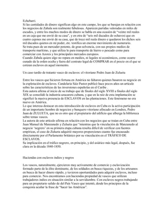 Echebarri.
Si las cantidades de dinero significan algo en este campo, los que se barajan en relación con
los negocios de Zabala son realmente fabulosas. Aparecen partidas valoradas en miles de
escudos, y entre los muchos modos de dinero se habla en una ocasión de “veinte mil reales
en un caja que me envió de su casa”, y en otra de “seis mil ducados de ochavosi que en
cuatro cajones me envió de su casa, que de trece mil reala dinero e quedaron los dichos seis
mil ducados quietos en mi poder, etc. testifica un enorme movimiento de numerario.
Se trata pues de un mercader potente, de gran solvencia, con sus propios medios de
transporte marítimo, y que utiliza lo para transporte de hierro o pescado como para
comerciar con Azores y los principales mercados europeos.
Cuando Zabala quiere algo no repara en medios, ni legales ni económicos, como ocurre
cunado da la orden oculta y fuera del contrato legal de COMPRAR en el precio en el que se
cotizan esclavos en aquel momento.
Un caso tardío de tratante vasco de esclavos: el vitoriano Pedro Juan de Zulueta
Entre los vascos que hicieron fortuna en América no faltaron quienes basaron su negocio en
la explotación de esclavos. Candelaria Sáiz Pastor publicó hace pocos años un artículo
sobre las características de las inversiones españolas en el Caribe .
Esta autora afirma al inicio de su trabajo que de finales del siglo XVIII a finales del siglo
XIX se consolidó la industria azucarera cubana, y que en la raíz de esta implantación se
significó la masiva presencia de ESCLAVOS en las plantaciones. Este fenómeno no era
nuevo en América.
Lo que interesa destacar en esta introducción de esclavos en Cuba es la activa participación
de un importante hombre de negocios y banquero vitoriano afincado en Londres, Pedro
Juan de ZULUETA, que no es otro que el propietario del edificio que alberga la biblioteca
sobre temas vascos.
La autora de este artículo afirma en relación con los negocios que se traían en Cuba entre
Juan Manuel de Manzanedo y Zulueta que “mientras que la vinculación de Manzanedo al
negocio „negrero‟ en su primera etapa cubana resulta dificil de verificar con fuentes
empíricas, el caso de Zulueta adquirió mayores proporciones cuanto fue encausado
directamente por el Parlamento británico por su vinculación en el TRÄFICO DE
ESCLAVOS.
Su implicación en el tráfico negrero, en principio, y del asiático más legal, después, fue
clara en la década 1840-1850.
Haciendas con esclavos indios y negros
Los vascos, naturalmente, ejercieron muy activamente de comercio y esclavización
formado parte de la élite dominante, de los soldados en busca riquezas, y de los artesanos
en busca de hacer dinero rápido, y tuvieron oportunidades para adquirir esclavos, incluso
para comercio. Nos encontramos con haciendas propiedad de vascos que utilizan
trabajadores indios en situación similar a la servidumbre. Con esclavos negros trabajando
para un propietario salido de del País Vasco que intentó, desde los principios de la
conquista acuñar la frase de “hacer las Américas”.
 