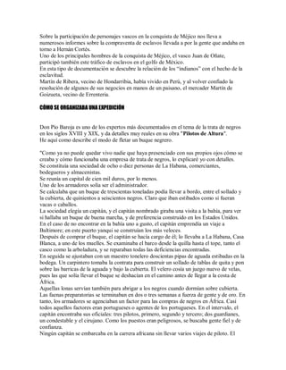 Sobre la participación de personajes vascos en la conquista de Méjico nos lleva a
numerosos informes sobre la compraventa de esclavos llevada a por la gente que andaba en
torno a Hernán Cortés.
Uno de los principales hombres de la conquista de Méjico, el vasco Juan de Oñate,
participó también este tráfico de esclavos en el golfo de México.
En esta tipo de documentación se descubre la relación de los “indianos” con el hecho de la
esclavitud.
Martín de Ribera, vecino de Hondarribia, había vivido en Perú, y al volver confiado la
resolución de algunos de sus negocios en manos de un paisano, el mercader Martín de
Goizueta, vecino de Errenteria.
CÓMO SE ORGANIZABA UNA EXPEDICIÓN
Don Pío Baroja es uno de los expertos más documentados en el tema de la trata de negros
en los siglos XVIII y XIX, y da detalles muy reales en su obra "Pilotos de Altura".
He aquí como describe el modo de fletar un buque negrero.
"Como ya no puede quedar vivo nadie que haya presenciado con sus propios ojos cómo se
creaba y cómo funcionaba una empresa de trata de negros, lo explicaré yo con detalles.
Se constituía una sociedad de ocho o diez personas de La Habana, comerciantes,
bodegueros y almacenistas.
Se reunía un capital de cien mil duros, por lo menos.
Uno de los armadores solía ser el administrador.
Se calculaba que un buque de trescientas toneladas podía llevar a bordo, entre el sollado y
la cubierta, de quinientos a seiscientos negros. Claro que iban estibados como si fueran
vacas o caballos.
La sociedad elegía un capitán, y el capitán nombrado giraba una visita a la bahía, para ver
si hallaba un buque de buena marcha, y de preferencia construido en los Estados Unidos.
En el caso de no encontrar en la bahía uno a gusto, el capitán emprendía un viaje a
Baltimore; en este puerto yanqui se construían los más veloces.
Después de comprar el buque, el capitán se hacía cargo de él; lo llevaba a La Habana, Casa
Blanca, a uno de los muelles. Se examinaba el barco desde la quilla hasta el tope, tanto el
casco como la arboladura, y se reparaban todas las deficiencias encontradas.
En seguida se ajustaban con un maestro tonelero doscientas pipas de aguada estibadas en la
bodega. Un carpintero tomaba la contrata para construir un sollado de tablas de quita y pon
sobre las barricas de la aguada y bajo la cubierta. El velero cosía un juego nuevo de velas,
pues las que solía llevar el buque se deshacían en el camino antes de llegar a la costa de
África.
Aquellas lonas servían también para abrigar a los negros cuando dormían sobre cubierta.
Las faenas preparatorias se terminaban en dos o tres semanas a fuerza de gente y de oro. En
tanto, los armadores se agenciaban un factor para las compras de negros en África. Casi
todos aquellos factores eran portugueses o agentes de los portugueses. En el intervalo, el
capitán encontraba sus oficiales: tres pilotos, primero, segundo y tercero; dos guardianes,
un condestable y el cirujano. Como los puestos eran peligrosos, se buscaba gente fiel y de
confianza.
Ningún capitán se embarcaba en la carrera africana sin llevar varios viajes de piloto. El
 