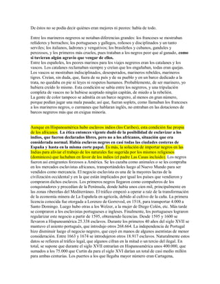 De éstos no se podía decir quiénes eran mejores ni peores: había de todo.
Entre los marineros negreros se notaban diferencias grandes: los franceses se mostraban
reñidores y borrachos; los portugueses y gallegos, roñosos y disciplinados y un tanto
serviles; los italianos, ladrones y vengativos; los brasileños y cubanos, gandules y
perezosos, y los primeros más crueles, pues trataban a los negros peor que al ganado, como
si tuvieran algún agravio que vengar de ellos.
Entre los españoles, los peores marinos para los viajes negreros eran los catalanes y los
vascos. Los catalanes reclamaban siempre y creían que los engañaban, todas eran quejas.
Los vascos se mostraban indisciplinados, desesperados, marineros rebeldes, marineros
tigres. Creían, sin duda, que, fuera de su país y de su pueblo y en un barco dedicado a la
trata, no quedaba en pie ni leyes ni respetos humanos. Probablemente, de ser marinero, yo
hubiera creído lo mismo. Esta condición se sabía entre los negreros, y una tripulación
completa de vascos no la hubiese aceptado ningún capitán, de miedo a la rebelión.
La gente de color tampoco se admitía en un barco negrero, al menos en gran número,
porque podían jugar una mala pasada; así que, fueran soplets, como llamaban los franceses
a los marineros negros, o curmanes que hablaran inglés, no entraban en las dotaciones de
barcos negreros más que en exigua minoría.
Aunque en Hispanoamérica hubo esclavos indios (los Caribes), esta condición fue propia
de los africanos. La ética entonces vigente dudó de la posibilidad de esclavizar a los
indios, que fueron declarados libres, pero no a los africanos, situación que era
considerada normal. Había esclavos negros en casi todas las ciudades costeras de
España y hasta en la misma corte papal. Es más, la solución de importar negros en las
Indias para aliviar el trabajo de los naturales fue sugerida por los mismos religiosos
(dominicos) que luchaban en favor de los indios (el padre Las Casas incluido). Los negros
fueron así emigrantes forzosos a América. Se les cazaba como animales o se les compraba
en los mercados esclavistas africanos, transportándoles luego al Nuevo Mundo para ser
vendidos como mercancía. El negocio esclavista es una de la mayores lacras de la
civilización occidental y en la que están implicados por igual los países que vendieron y
compraron dichos esclavos. Los primeros negros llegaron como compañeros de los
conquistadores y procedían de la Península, donde había unos cien mil, principalmente en
las zonas ribereñas del Mediterráneo. El tráfico empezó a operar a raíz de la transformación
de la economía minera de La Española en agrícola, debido al cultivo de la caña. La primera
licencia conocida fue otorgada a Lorenzo de Gorrevod, en 1518, para transportar 4.000 a
Santo Domingo. Luego hubo otras a los Welzer, a la mujer de Diego Colón, etc. Más tarde
se compraron a los esclavistas portugueses e ingleses. Finalmente, los portugueses lograron
regularizar este negocio a partir de 1595, obteniendo licencias. Desde 1595 y 1600 se
llevaron a Hispanoamérica 25.338 esclavos. Durante los primeros 40 años del siglo XVII se
mantuvo el asiento portugués, que introdujo otros 268.664. La independencia de Portugal
hizo disminuir luego el negocio negrero, que cayó en manos de algunos asentistas de menor
consideración. Entre 1663 y 1674 se introdujeron otros 18.917 esclavos. Naturalmente estos
datos se refieren al tráfico legal, que algunos cifran en la mitad o un tercio del ilegal. En
total, se supone que durante el siglo XVII entrarían en Hispanoamérica unos 400.000, que
sumados a los 75.000 que Curtin da para el siglo XVI darían un total de casi medio millón
para ambas centurias. Los puertos a los que llegaba mayor número eran Cartagena,
 