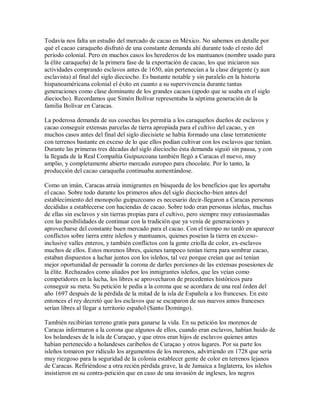 Todavía nos falta un estudio del mercado de cacao en México. No sabemos en detalle por
qué el cacao caraqueño disfrutó de una constante demanda ahí durante todo el resto del
período colonial. Pero en muchos casos los herederos de los mantuanos (nombre usado para
la élite caraqueña) de la primera fase de la exportación de cacao, los que iniciaron sus
actividades comprando esclavos antes de 1650, aún pertenecían a la clase dirigente (y aun
esclavista) al final del siglo dieciocho. Es bastante notable y sin paralelo en la historia
hispanoaméricana colonial el éxito en cuanto a su supervivencia durante tantas
generaciones como clase dominante de los grandes cacaos (apodo que se usaba en el siglo
dieciocho). Recordamos que Simón Bolívar representaba la séptima generación de la
familia Bolívar en Caracas.
La poderosa demanda de sus cosechas les permitía a los caraqueños dueños de esclavos y
cacao conseguir extensas parcelas de tierra apropiada para el cultivo del cacao, y en
muchos casos antes del final del siglo diecisiete se había formado una clase terrateniente
con terrenos bastante en exceso de lo que ellos podían cultivar con los esclavos que tenían.
Durante las primeras tres décadas del siglo dieciocho ésta demanda siguió sin pausa, y con
la llegada de la Real Compañía Guipuzcoana también llegó a Caracas el nuevo, muy
amplio, y completamente abierto mercado europeo para chocolate. Por lo tanto, la
producción del cacao caraqueña continuaba aumentándose.
Como un imán, Caracas atraía inmigrantes en búsqueda de los beneficios que les aportaba
el cacao. Sobre todo durante los primeros años del siglo dieciocho-bien antes del
establecimiento del monopolio guipuzcoano es necesario decir-llegaron a Caracas personas
decididas a establecerse con haciendas de cacao. Sobre todo eran personas isleñas, muchas
de ellas sin esclavos y sin tierras propias para el cultivo, pero siempre muy entusiasmadas
con las posibilidades de continuar con la tradición que ya venía de generaciones y
aprovecharse del constante buen mercado para el cacao. Con el tiempo no tardó en aparecer
conflictos sobre tierra entre isleños y mantuanos, quienes poseían la tierra en exceso-
inclusive valles enteros, y también conflictos con la gente criolla de color, ex-esclavos
muchos de ellos. Estos morenos libres, quienes tampoco tenían tierra para sembrar cacao,
estaban dispuestos a luchar juntos con los isleños, tal vez porque creían que así tenían
mejor oportunidad de persuadir la corona de darles porciones de las extensas posesiones de
la élite. Rechazados como aliados por los inmigrantes isleños, que les veían como
competidores en la lucha, los libres se aprovecharon de precedentes históricos para
conseguir su meta. Su petición le pedía a la corona que se acordara de una real órden del
año 1697 después de la pérdida de la mitad de la isla de Española a los franceses. En este
entonces el rey decretó que los esclavos que se escaparon de sus nuevos amos franceses
serían libres al llegar a territorio español (Santo Domingo).
También recibirían terreno gratis para ganarse la vida. En su petición los morenos de
Caracas informaron a la corona que algunos de ellos, cuando eran esclavos, habían huido de
los holandeses de la isla de Curaçao, y que otros eran hijos de esclavos quienes antes
habían pertenecido a holandeses caribeños de Curaçao y otros lugares. Por su parte los
isleños tomaron por ridículo los argumentos de los morenos, advirtiendo en 1728 que sería
muy riezgoso para la seguridad de la colonia establecer gente de color en terrenos lejanos
de Caracas. Refiriéndose a otra recién pérdida grave, la de Jamaica a Inglaterra, los isleños
insistieron en su contra-petición que en caso de una invasión de ingleses, los negros
 