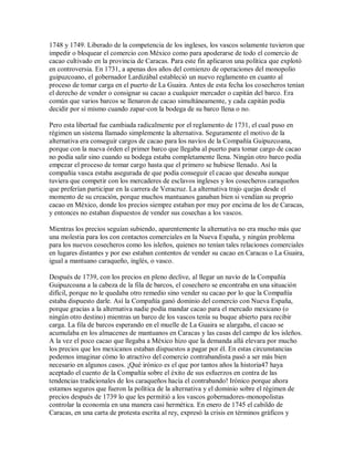 1748 y 1749. Liberado de la competencia de los ingleses, los vascos solamente tuvieron que
impedir o bloquear el comercio con México como para apoderarse de todo el comercio de
cacao cultivado en la provincia de Caracas. Para este fin aplicaron una política que explotó
en controversia. En 1731, a apenas dos años del comienzo de operaciones del monopolio
guipuzcoano, el gobernador Lardizábal estableció un nuevo reglamento en cuanto al
proceso de tomar carga en el puerto de La Guaira. Antes de esta fecha los cosecheros tenían
el derecho de vender o consignar su cacao a cualquier mercader o capitán del barco. Era
común que varios barcos se llenaron de cacao simultáneamente, y cada capitán podía
decidir por sí mismo cuando zapar-con la bodega de su barco llena o no.
Pero esta libertad fue cambiada radicalmente por el reglamento de 1731, el cual puso en
régimen un sistema llamado simplemente la alternativa. Seguramente el motivo de la
alternativa era conseguir cargos de cacao para los navíos de la Compañía Guipuzcoana,
porque con la nueva órden el primer barco que llegaba al puerto para tomar cargo de cacao
no podía salir sino cuando su bodega estaba completamente llena. Ningún otro barco podía
empezar el proceso de tomar cargo hasta que el primero se hubiese llenado. Así la
compañía vasca estaba asegurada de que podía conseguir el cacao que deseaba aunque
tuviera que competir con los mercaderes de esclavos ingleses y los cosecheros caraqueños
que preferían participar en la carrera de Veracruz. La alternativa trajo quejas desde el
momento de su creación, porque muchos mantuanos ganaban bien si vendían su proprio
cacao en México, donde los precios siempre estaban por muy por encima de los de Caracas,
y entonces no estaban dispuestos de vender sus cosechas a los vascos.
Mientras los precios seguían subiendo, aparentemente la alternativa no era mucho más que
una molestia para los con contactos comerciales en la Nueva España, y ningún problema
para los nuevos cosecheros como los isleños, quienes no tenían tales relaciones comerciales
en lugares distantes y por eso estaban contentos de vender su cacao en Caracas o La Guaira,
igual a mantuano caraqueño, inglés, o vasco.
Después de 1739, con los precios en pleno declive, al llegar un navío de la Compañía
Guipuzcoana a la cabeza de la fila de barcos, el cosechero se encontraba en una situación
difícil, porque no le quedaba otro remedio sino vender su cacao por lo que la Compañía
estaba dispuesto darle. Así la Compañía ganó dominio del comercio con Nueva España,
porque gracias a la alternativa nadie podía mandar cacao para el mercado mexicano (o
ningún otro destino) mientras un barco de los vascos tenía su buque abierto para recibir
carga. La fila de barcos esperando en el muelle de La Guaira se alargaba, el cacao se
acumulaba en los almacenes de mantuanos en Caracas y las casas del campo de los isleños.
A la vez el poco cacao que llegaba a México hizo que la demanda allá elevara por mucho
los precios que los mexicanos estaban dispuestos a pagar por él. En estas circunstancias
podemos imaginar cómo lo atractivo del comercio contrabandista pasó a ser más bien
necesario en algunos casos. ¡Qué irónico es el que por tantos años la historia47 haya
aceptado el cuento de la Compañía sobre el éxito de sus esfuerzos en contra de las
tendencias tradicionales de los caraqueños hacía el contrabando! Irónico porque ahora
estamos seguros que fueron la política de la alternativa y el dominio sobre el régimen de
precios después de 1739 lo que les permitió a los vascos gobernadores-monopolistas
controlar la economía en una manera casi hermética. En enero de 1745 el cabildo de
Caracas, en una carta de protesta escrita al rey, expresó la crisis en términos gráficos y
 