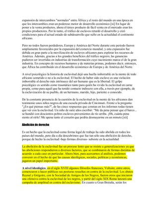 expansión de intercambios "normales" entre África y el resto del mundo en una época en
que los intercambios eran un poderoso motor de desarrollo económico.[xi] En lugar de
poner a la venta productos, ahora el único producto de fácil venta en el mercado eran los
propios productores. Por lo tanto, el tráfico de esclavos retardó el desarrollo y creó
condiciones para el actual estado de subdesarrollo que sufre en la actualidad el continente
africano.
Pero no todos fueron perdedores, Europa y América del Norte durante este período fueron
ampliamente favorecidos por la expansión del comercio mundial, y esta expansión fue
debida en gran parte a la movilización de esclavos africanos para explotar los recursos de
América. Además, gracias a los grandes beneficios del tráfico negrero, las ganancias
pudieron ser invertidas en industrias de transformación cuyo nacimiento marca el de la gran
industria. En concepto de recursos humanos y de materias primas, podemos decir, entonces,
que África ha contribuido en el desarrollo económico de Europa y de América del Norte.
A nivel psicológico la historia de esclavitud dejó una huella imborrable en la mente de todo
africano sometido o no a la esclavitud. El hecho de haber sido esclavo es una violación
imborrable al derecho más intrínseco del ser humano que es la libertad. El golpe
psicológico es sentido como traumático tanto para quién ha vivido la esclavitud en carne
propia, como para aquél que ha tenido contacto indirecto con ella, a través por ejemplo, de
la esclavización de su pueblo, de un hermano, marido, hijo, pariente o conocido.
De la constante presencia de la cuestión de la esclavitud en la mente de los africanos dan
testimonio unos niños negros de una escuela privada de Cincinnati. Frente a la pregunta:
"¿En qué piensas más?", de las cinco respuestas que constan en los informes todas tienen
que ver con la esclavitud. Un niño de siete años escribió: "Me da pena pensar que el barco...
se hundió con doscientos pobres esclavos provenientes de río arriba. ¡Oh, cuánta pena
siento al oírlo! Me apena tanto el corazón que podría desmayarme en un minuto.[xii]
Abolición de derecho
Es un hecho que la esclavitud como forma legal de trabajo ha sido abolida en todos los
países del mundo, pero día a día descubrimos que fue tan sólo una abolición de derecho,
porque de hecho la esclavitud -bajo formas diversas- subsiste en la actualidad.
La abolición de la esclavitud fue un proceso lento que se resiste a generalizaciones ya que
las aboliciones respondieron a diversos factores, que se combinaron de formas distintas de
acuerdo a cada caso en particular. Ahora bien, para acercarnos al análisis, podemos
convenir en el hecho de que las causas ideológicas, sociales, políticas y económicas,
jugaron un papel importante.
A nivel ideológico, en el siglo XVIII algunos filósofos franceses, Voltaire, entre otros,
comenzaron a hacer públicas sus posturas resueltas en contra de la esclavitud. Los abates
Raynal y Grégoire, con la Sociedad de Amigos de los Negros, fueron otros que iniciaron
una ofensiva contra la esclavitud de los negros, y partir del siglo XIX Roma lanzará una
campaña de amplitud en contra del esclavismo. En cuanto a Gran Bretaña, serán los
 