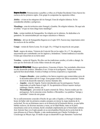 Negros Bozales: Pertenecientes a pueblos y tribus en el Sudan Occidental. Estos fueron los
esclavos de los primeros siglos. Este grupo lo componían las siguientes tribus:
Jelofes - vivían en las márgenes del río Senegal. Eran de religión islámica. Se les
consideraba rebeldes y peligrosos.
Mandinga - eran de territorios entre Senegal y Gambia. De religión islámica. De aquí sale
el refrán: "el que no tiene dinga tiene mandinga".
Fula - venían también de Senegambia. Su religión era la islámica. Se dedicaban a la
ganadería. Se caracterizaban por sus rasgos caucásicos o blancos.
Bláfadas - del sur de Senegambia llegaron en el siglo XVI. Fueron muy importantes entre
los esclavos de las antillas.
Cangá - venían de Sierra Leona. En el siglo 18 y 19 llegó la mayoría de este grupo.
Farti - negros de minas. Vinieron de Costa de Oro en los siglos 16 y 17. Se adquirían
mayormente por contrabando con los ingleses y holandeses. Tenían tendencia al suicidio.
Creían que renacerían en su tierra natal.
Yorubas - venían de Nigeria. De ellos son las tradiciones yoruba y el culto a shangó. Se
cree que los festivales de Loíza Aldea vienen de este grupo.
Grupos de África Bant: Buenos agricultores. Conocían el hierro. Sus sociedades obtuvieron
un alto desarrollo político. Minaban el oro. Creían en la poligamia. Tenían un sistema
agrícola bien desarrollado. Existía el trabajo en forma cooperativa y organizada.
o Congos o Bozales - eran vendidos a los barcos negreros que comerciaban cerca de
la desembocadura del río Congo. Eran grupos étnicos de África ecuatorial. Tenían
un nivel de desarrollo material y técnico bastante alto.
o Angolos - eran de Angola. Fueron introducidos por los portugueses. Fueron
importados al caribe hasta el siglo 19. Su aportación al léxico nuestro incluye:
candungo, funche, motete, etc.
o Mozambiques - provenían de la parte oriental de África. Fueron traídos por los
portugueses. Se le conocían como Zambos o Mozambos. Las palabras "monga y
cachimbo" vienen de este grupo
No es suficientemente conocido el hecho de que cabe a España y a Portugal el dudoso
honor de haber sido los primeros estados europeos en iniciar la etapa moderna de la
esclavitud. No era un fenómeno nuevo en la historia de la Península ibérica, ya que había
habido esclavos, de diversas naciones y razas, en la Edad Media, tanto en la parte
musulmana como en la cristiana, hecho estudiado ampliamente por el historiador cubano
José Antonio Saco en el siglo pasado en su enciclopédica Historia de la esclavitud de la
raza africana en el Nuevo Mundo, y más modernamente por Charles Verlinden en
L'esclavage au Moyen Age. El modo en que se desarrolló lo que llamamos "esclavitud
 