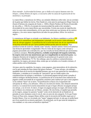 Para entender...la diversidad de formas, que se halla en la especie humana entre los
Etiopes, y demas Reinos de negros, es necesario saber la causa de la generación de los
monstruos y su principio.
Lo maravilloso y monstruoso de Africa, sus animales fabulosos sobre todo, son un correlato
de la gente que habita las tierras. Para Sandoval, como para los portugueses Diego Eanes da
Zurara (Chrónica da conquista de Guiné, c. 1460) o Duarte Pacheco de Pereira (Esmeraldo
de situ orbis, c. 1506-8), el concepto de monstruosidad iba unido al de variedad y
diversidad de los seres maravillosos que encontraban. Existía una escala de imperfección
entre los seres más extraordinarios, de los que tiene noticia por sus lecturas de los autores
antiguos, y los seres menos imperfectos de todos los que produce Africa: los esclavos
negros.
Lo monstruoso del lugar se extiende a sus habitantes, los futuros candidatos a esclavos. El
discurso de lo monstruoso está íntimamente conectado con la tercera visión africana: la
tierra de salvajes paganos. La justificación de la esclavitud tenía uno de sus argumentos en
la doctrina aristotélica de que ciertos pueblos habían nacido para ser esclavos. Para
justificar la trata de esclavos, referida como "rescate," muchos autores vieron en la práctica
una forma de apostolado evangelizador. Pero la visión de los negros como salvajes y
paganos presentaba una contradicción, que fue resuelta de forma diferente por protestantes
y católicos europeos. Para los primeros, excluidos al principio del negocio esclavista,
los negros eran seres tan monstruosos que su evangelización no merecía la pena. Las
imágenes literarias de la Inglaterra isabelina los presentan por lo general como seres
demoníacos (Barthelemy 72-76). Sin embargo, para los católicos contrarreformistas
españoles, los negros, por poseer alma, tenían que ser incluidos en el mundo cristiano, el
orden católico de la Christianitas.
Así pues, para los españoles, los negros, como paganos, eran merecedores de la redención,
con lo que entraban de lleno dentro del género humano.(10)
Como salvajes, sin embargo,
quedaban fuera de la noción de dignidad humana, que era lo que apetecían los mercaderes y
traficantes, y entraban en el concepto de "mercancía" que no estaba sujeta a las
consideraciones de teólogos y moralistas. La dicotomía pagano/salvaje ponía a prueba el
edificio teológico del Renacimiento. La justificación de la esclavitud como redención de
paganos estaba necesitada de un argumento casuístico para explicar por qué a estos paganos
se les redimía "fuera" de su tierra. Tal justificación se hacía con el argumento del
salvajismo de Africa y los africanos. Africa no era tierra de misión, sino almacén natural de
esclavos. Lo esencial de la teoría renacentista era que el negro africano era pagano porque
era salvaje, y no al revés. Es decir, el negro era pagano porque era negro, del mismo modo
que el blanco era cristiano por ser blanco, europeo. De esta forma, el español que pensaba
en los negros, aunque los quisiera "ayudar" como era la intención de un Sandoval, no
pensaba en seres humanos como lo era él, sino en seres de otra categoría. Es lo que Frantz
Fanon en Peau noire, masques blancs define como la invención del hombre negro por el
hombre blanco. Una vez inventado este "negro" (pagano/salvaje), lo más que se podía hacer
por él era sacarle de su miseria espiritual, y la esclavitud, con lo que tenía de transporte a
otra realidad, se veía como un beneficio espiritual.(11)
 