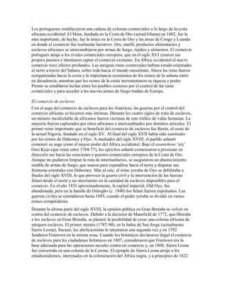 Los portugueses establecieron una cadena de colonias comerciales a lo largo de la costa
africana occidental. El Mina, fundada en la Costa de Oro (actual Ghana) en 1482, fue la
más importante; de hecho, fue la única en la Costa de Oro y las áreas de Congo y Luanda
en donde el comercio fue realmente lucrativo. Oro, marfil, productos alimentarios y
esclavos africanos se intercambiaron por armas de fuego, tejidos y alimentos. El comercio
portugués atrajo a los rivales comerciales europeos, que en el siglo XVI crearon sus
propios puestos e intentaron captar el comercio existente. En África occidental el nuevo
comercio tuvo efectos profundos. Las antiguas rutas comerciales habían estado orientadas
al norte a través del Sahara, sobre todo hacia el mundo musulmán. Ahora las rutas fueron
reorganizadas hacia la costa y la importancia económica de los reinos de la sabana entró
en decadencia, mientras que los reinos de la costa incrementaron su riqueza y poder.
Pronto se entablaron luchas entre los pueblos costeros por el control de las rutas
comerciales y para acceder a las nuevas armas de fuego traídas de Europa.
El comercio de esclavos
Con el auge del comercio de esclavos para las Américas, las guerras por el control del
comercio africano se hicieron más intensas. Durante los cuatro siglos de trata de esclavos,
un número incalculable de africanos fueron víctimas de este tráfico de vidas humanas. La
mayoría fueron capturados por otros africanos e intercambiados por distintos artículos. El
primer reino importante que se benefició del comercio de esclavos fue Benín, al oeste de
la actual Nigeria, fundado en el siglo XV. Al final del siglo XVII había sido sustituido
por los reinos de Dahomey y Oyo. A mediados del siglo XVIII, el pueblo ashanti
comenzó su auge como el mayor poder del África occidental. Bajo el asantehene „rey‟
Osei Kojo (que reinó entre 1764-77), los ejércitos ashanti comenzaron a presionar en
dirección sur hacia las estaciones o puestos comerciales europeos de la Costa de Oro.
Aunque no pudieron limpiar la ruta de intermediarios, se aseguraron un abastecimiento
estable de armas de fuego, que usaron para expandirse hacia el norte y disputar sus
fronteras orientales con Dahomey. Más al este, el reino yoruba de Oyo se debilitaba a
finales del siglo XVIII, lo que provocó la guerra civil y la intervención de las fuerzas
fulani desde el norte y un incremento en la cantidad de esclavos disponibles para el
comercio. En el año 1835 aproximadamente, la capital imperial, Old Oyo, fue
abandonada, pero en la batalla de Oshogbo (c. 1840) los fulani fueron expulsados. Las
guerras civiles se extendieron hasta 1893, cuando el poder yoruba se dividió en varios
reinos competidores.
Durante la última parte del siglo XVIII, la opinión pública en Gran Bretaña se volvió en
contra del comercio de esclavos. Debido a la decisión de Mansfield de 1772, que liberaba
a los esclavos en Gran Bretaña, se planteó la posibilidad de crear una colonia africana de
antiguos esclavos. El primer intento (1787-90), en la bahía de San Jorge (actualmente
Sierra Leona), fracasó; los abolicionistas lo intentaron una segunda vez y en 1792
fundaron Freetown en la misma zona. Cuando los británicos declararon ilegal el comercio
de esclavos para los ciudadanos británicos en 1807, consideraron que Freetown era la
base adecuada para las operaciones navales contra tal comercio y, en 1808, Sierra Leona
fue convertida en una colonia de la Corona. El ejemplo de Sierra Leona atrajo a los
estadounidenses, interesados en la colonización del África negra, y a principios de 1822
 