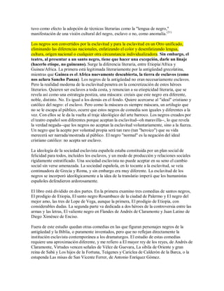 tuvo como efecto la adopción de técnicas literarias como la "lengua de negro,"
manifestación de una visión cultural del negro, esclavo o no, como anomalía.(21)
Los negros son convertidos por la esclavitud y para la esclavitud en un Otro unificado,
eliminando las diferencias nacionales, enfatizando el color y desenfatizando lengua,
cultura, origen nacional o cualquier otra circunstancia individualizadora. Sin embargo, el
teatro, al presentar a un santo negro, tiene que hacer una excepción, darle un linaje
(hacerlo etíope, no guineano). Surge la diferencia literaria, entre Etiopía/Africa y
Guinea/Africa. La primera está legitimada literariamente por la antigüedad grecolatina,
mientras que Guinea es el Africa nuevamente descubierta, la tierra de esclavos (como
nos aclara Sancho Panza). Los negros de la antigüedad no eran necesariamente esclavos.
Pero la realidad moderna de la esclavitud penetra en la concretización de estos héroes
literarios. Quieren ser esclavos a toda costa, y renuncian a su etiopicidad literaria, que se
revela así como una estrategia postiza, una máscara: creíais que este negro era diferente,
noble, distinto. No. Es igual a los demás en el fondo. Quiere acercarse al "ideal" cristiano y
católico del negro: el esclavo. Pero como la máscara es siempre máscara, un artilugio que
no se le escapa al público, ocurre que estos negros de comedia son iguales y diferentes a la
vez. Con ellos se le da la vuelta al traje ideológico del arte barroco. Los negros creados por
el teatro español son diferentes porque aceptan la esclavitud--oh maravilla--, lo que revela
la verdad negada--que los negros no aceptan la esclavitud voluntariamente, sino a la fuerza.
Un negro que la acepte por voluntad propia será tan raro (tan "heroico") que su vida
merecerá ser narrada/mostrada al público. El negro "normal" es la negación del ideal
cristiano católico: no acepta ser esclavo.
La ideología de la sociedad esclavista española estaba constituida por un plan social de
felicidad para todos, incluidos los esclavos, y un modo de producción y relaciones sociales
rígidamente estratificado. Una sociedad esclavista no puede aceptar en su seno el cambio
social sin verse amenazada. La sociedad española, en lo tocante a la esclavitud, se veía
continuadora de Grecia y Roma, y sin embargo era muy diferente. La esclavitud de los
negros se incorporó ideológicamente a la idea de la translatio imperii que los humanistas
españoles defendieron ardorosamente.
El libro está dividido en dos partes. En la primera examino tres comedias de santos negros,
El prodigio de Etiopia, El santo negro Rosambuco de la ciudad de Palermo y El negro del
mejor amo, las tres de Lope de Vega, aunque la primera, El prodigio de Etiopia, con
considerables dudas. La segunda parte va dedicada a dos héroes de la controversia entre las
armas y las letras, El valiente negro en Flandes de Andrés de Claramonte y Juan Latino de
Diego Ximénez de Enciso.
Fuera de este estudio quedan otras comedias en las que figuran personajes negros de la
antigüedad y la Biblia, o puramente inventados, pero que no reflejan directamente la
institución esclavista contemporánea a los dramaturgos. El estudio de estas comedias
requiere una aproximación diferente, y me refiero a El mayor rey de los reyes, de Andrés de
Claramonte, Virtudes vencen señales de Vélez de Guevara, La sibila de Oriente y gran
reina de Sabá y Los hijos de la Fortuna, Teágenes y Cariclea de Calderón de la Barca, o la
estupenda Las misas de San Vicente Ferrer, de Antonio Enríquez Gómez.
 