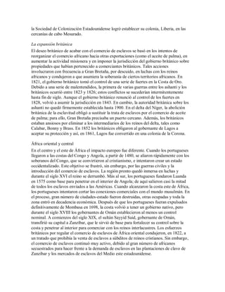 la Sociedad de Colonización Estadounidense logró establecer su colonia, Liberia, en las
cercanías de cabo Mesurado.
La expansión británica
El deseo británico de acabar con el comercio de esclavos se basó en los intentos de
reorganizar el comercio africano hacia otras exportaciones (como el aceite de palma), en
aumentar la actividad misionera y en imponer la jurisdicción del gobierno británico sobre
propiedades que habían pertenecido a comerciantes británicos. Tales acciones
involucraron con frecuencia a Gran Bretaña, por descuido, en luchas con los reinos
africanos y condujeron a que asumiera la soberanía de ciertos territorios africanos. En
1821, el gobierno británico tomó el control de una serie de fuertes en la Costa de Oro.
Debido a una serie de malentendidos, la primera de varias guerras entre los ashanti y los
británicos ocurrió entre 1823 y 1826; estos conflictos se sucederían intermitentemente
hasta fin de siglo. Aunque el gobierno británico renunció al control de los fuertes en
1828, volvió a asumir la jurisdicción en 1843. En cambio, la autoridad británica sobre los
ashanti no quedó firmemente establecida hasta 1900. En el delta del Níger, la abolición
británica de la esclavitud obligó a sustituir la trata de esclavos por el comercio de aceite
de palma; para ello, Gran Bretaña precisaba un puerto cercano. Además, los británicos
estaban ansiosos por eliminar a los intermediarios de los reinos del delta, tales como
Calabar, Bonny y Brass. En 1852 los británicos obligaron al gobernante de Lagos a
aceptar su protección y así, en 1861, Lagos fue convertido en una colonia de la Corona.
África oriental y central
En el centro y el este de África el impacto europeo fue diferente. Cuando los portugueses
llegaron a las costas del Congo y Angola, a partir de 1480, se aliaron rápidamente con los
soberanos del Congo, que se convirtieron al cristianismo, e intentaron crear un estado
occidentalizado. Este objetivo se frustró, sin embargo, por las guerras civiles y la
introducción del comercio de esclavos. La región pronto quedó inmersa en luchas y
durante el siglo XVI el reino se derrumbó. Más al sur, los portugueses fundaron Luanda
en 1575 como base para penetrar en el interior de Angola; de aquí salieron casi la mitad
de todos los esclavos enviados a las Américas. Cuando alcanzaron la costa este de África,
los portugueses intentaron cortar las conexiones comerciales con el mundo musulmán. En
el proceso, gran número de ciudades-estado fueron destruidas, otras ocupadas y toda la
zona entró en decadencia económica. Después de que los portugueses fueran expulsados
definitivamente de Mombasa en 1698, la costa volvió a tener un gobierno nativo, pero
durante el siglo XVIII los gobernantes de Omán establecieron al menos un control
nominal. A comienzos del siglo XIX, el sultán Sayyid Said, gobernante de Omán,
transfirió su capital a Zanzíbar, que le sirvió de base para fortalecer su control sobre la
costa y penetrar al interior para comerciar con los reinos interlacustres. Los esfuerzos
británicos por regular el comercio de esclavos de África oriental condujeron, en 1822, a
un tratado que prohibía la venta de esclavos a súbditos de reinos cristianos. Sin embargo,
el comercio de esclavos continuó muy activo, debido al gran número de africanos
secuestrados para hacer frente a la demanda de esclavos en las plantaciones de clavo de
Zanzíbar y los mercados de esclavos del Medio este estadounidense.
 