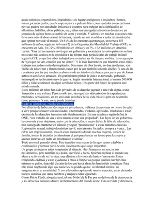 guías turísticos, repartidores, limpiabotas-; en lugares peligrosos e insalubres -hornos,
minas, picando piedra, en el campo o pesca a pulmón libre-; son vendidos como esclavos
por sus padres por cantidades irrisorias a usureros para trabajar en la fabricación de
alfombras, ladrillos, obras públicas, etc.; niñas son entregadas al servicio doméstico en
jornadas de quince horas a cambio de cama y comida. Y además, en muchas ocasiones esto
lleva asociado el abuso sexual del menor, cuando no son vendidos a redes de prostitución
que operan por todo el mundo. Un 61% de los menores que trabajan, en torno a 153
millones de niños, según un informe (2) de la Organización Mundial del Trabajo (OIT), se
encuentra en Asia. Un 32%, 80 millones en Africa y un 7%, 17,5 millones en América
Latina. "Una de las razones por la que los gobiernos y sociedades de estos países no se han
mostrado más activos en la oposición a las formas más perjudiciales de trabajo infantil
según la OIT, es que los niños trabajadores no suelen ser fácilmente visibles. Es un ejemplo
de 'ojos que no ven, corazón que no siente'". Y lo más lacerante es que mientras estos niños
trabajan sus padres están desempleados. Son mano de obra barata, no dan problemas, son
fáciles de adoctrinar y tienen miedo, razón por la que también son más dóciles. Y una de las
cuestiones por las que muchos acaban siendo reclutados a la fuerza para participar de forma
activa en conflictos armados. Un gran número pierde la vida o es torturado, golpeado,
interrogado o hecho prisionero de guerra. Según Amnistía Internacional, al menos 300.000
niños y niñas combaten en algún conflicto bélico. Una parte del futuro del planeta está
siendo minada.
Estos millones de niños han sido privados de su derecho sagrado a una vida digna, a una
formación y una cultura. Pero no sólo eso, sino que han sido privados de experiencias
profundas, sensaciones, en los años más sensibles de su vida, básicos para su desarrollo
como personas. Y eso, no se puede devolver.
Esclavas silenciosas, revolución silenciosa.
Por el hecho de haber nacido mujer en este planeta, millones de personas no tienen derecho
a vivir porque al nacer son asesinadas; o torturadas, violadas, agredidas, insultadas o están
exentas de los derechos humanos más fundamentales. En una palabra y según define la
ONU, "son tratadas de una u otra manera como una propiedad". Las leyes de los gobiernos,
la economía y sus objetivos, junto con la educación, o mejor dicho, la falta de educación,
han conseguido mantener en silencio y seguir "produciendo" a estas rentables esclavas.
Explotación sexual, trabajo doméstico servil, matrimonios forzados, compra y venta... Las
cifras son impresionantes, más en estos momentos donde muchas mujeres, cabeza de
familia, toman la decisión de abandonar el país para buscar un futuro para los suyos y
acaban inmersas en redes de prostitución o similar.
Todo esto está pasando ahora. Pero también otras cosas de las que vamos a hablar a
continuación y forman parte de otro movimiento que surge imparable.
Un grupo de mujeres están rompiendo el silencio. Hay firmeza en su voz, en sus
movimientos, pero también hay dolor, sacrificio y lucha. Quieren explicar al mundo sus
ideas y su forma de ver la vida, muy distinta a lo conocido hasta el momento. Están
rompiendo cadenas y están ayudando a otros a romperlas porque quieren escribir ellas
mismas su guión, fuera del dictado de los que hasta ahora las han tenido sometidas. Para
ello están empleando algo que nadie les ha podido quitar, su libertad interior, su
imaginación y su creatividad. Y con ello están explorando nuevos espacios, están abriendo
nuevos caminos que otros hombres y mujeres están siguiendo.
Como Shirin Ebadi, abogada iraní, último Nobel de la Paz por su defensa de la democracia
y los derechos humanos dentro del hermetismo del mundo árabe. Esta activista y defensora,
 