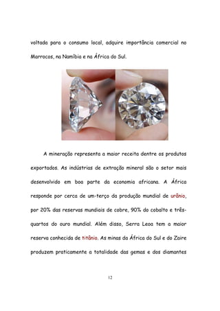 12
voltada para o consumo local, adquire importância comercial no
Marrocos, na Namíbia e na África do Sul.
A mineração representa a maior receita dentre os produtos
exportados. As indústrias de extração mineral são o setor mais
desenvolvido em boa parte da economia africana. A África
responde por cerca de um-terço da produção mundial de urânio,
por 20% das reservas mundiais de cobre, 90% do cobalto e três-
quartos do ouro mundial. Além disso, Serra Leoa tem a maior
reserva conhecida de titânio. As minas da África do Sul e do Zaire
produzem praticamente a totalidade das gemas e dos diamantes
 