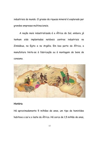 13
industriais do mundo. O grosso da riqueza mineral é explorado por
grandes empresas multinacionais.
A nação mais industrializada é a África do Sul, embora já
tenham sido implantados notáveis centros industriais no
Zimbábue, no Egito e na Argélia. Em boa parte da África, a
manufatura limita-se à fabricação ou à montagem de bens de
consumo.
História
Há aproximadamente 5 milhões de anos, um tipo de hominídeo
habitava o sul e o leste da África. Há cerca de 1,5 milhão de anos,
 