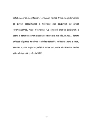 17
estabeleceram no interior, formaram reinos tribais e absorveram
os povos bosquímanos e nilóticos que ocupavam as áreas
interlacustres, mais interiores. Os colonos árabes ocuparam a
costa e estabeleceram cidades comerciais. No século XIII, foram
criadas algumas notáveis cidades-estados, voltadas para o mar,
embora o seu impacto político sobre os povos do interior tenha
sido mínimo até o século XIX.
 