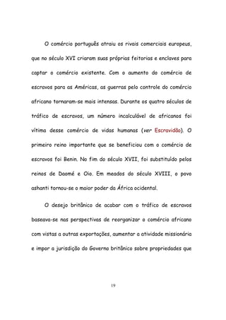 19
O comércio português atraiu os rivais comerciais europeus,
que no século XVI criaram suas próprias feitorias e enclaves para
captar o comércio existente. Com o aumento do comércio de
escravos para as Américas, as guerras pelo controle do comércio
africano tornaram-se mais intensas. Durante os quatro séculos de
tráfico de escravos, um número incalculável de africanos foi
vítima desse comércio de vidas humanas (ver Escravidão). O
primeiro reino importante que se beneficiou com o comércio de
escravos foi Benin. No fim do século XVII, foi substituído pelos
reinos de Daomé e Oio. Em meados do século XVIII, o povo
ashanti tornou-se o maior poder da África ocidental.
O desejo britânico de acabar com o tráfico de escravos
baseava-se nas perspectivas de reorganizar o comércio africano
com vistas a outras exportações, aumentar a atividade missionária
e impor a jurisdição do Governo britânico sobre propriedades que
 