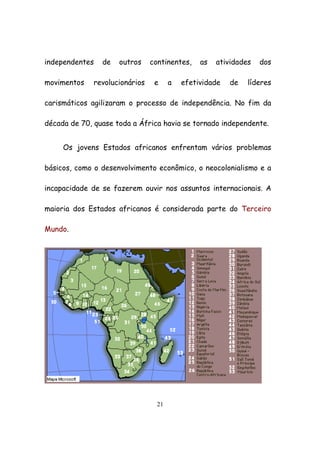 21
independentes de outros continentes, as atividades dos
movimentos revolucionários e a efetividade de líderes
carismáticos agilizaram o processo de independência. No fim da
década de 70, quase toda a África havia se tornado independente.
Os jovens Estados africanos enfrentam vários problemas
básicos, como o desenvolvimento econômico, o neocolonialismo e a
incapacidade de se fazerem ouvir nos assuntos internacionais. A
maioria dos Estados africanos é considerada parte do Terceiro
Mundo.
 