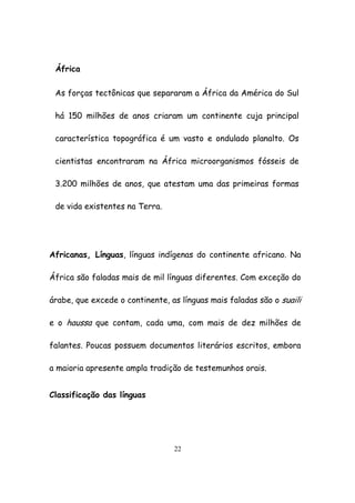 22
África
As forças tectônicas que separaram a África da América do Sul
há 150 milhões de anos criaram um continente cuja principal
característica topográfica é um vasto e ondulado planalto. Os
cientistas encontraram na África microorganismos fósseis de
3.200 milhões de anos, que atestam uma das primeiras formas
de vida existentes na Terra.
Africanas, Línguas, línguas indígenas do continente africano. Na
África são faladas mais de mil línguas diferentes. Com exceção do
árabe, que excede o continente, as línguas mais faladas são o suaili
e o haussa que contam, cada uma, com mais de dez milhões de
falantes. Poucas possuem documentos literários escritos, embora
a maioria apresente ampla tradição de testemunhos orais.
Classificação das línguas
 