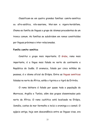 23
Classificam-se em quatro grandes famílias: camito-semítica
ou afro-asiática, nilo-saariana, khoi-san e nigero-kordofana.
Chama-se família de línguas o grupo de idiomas procedentes de um
tronco comum. As famílias se subdividem em ramos constituídos
por línguas próximas e inter-relacionadas.
Família camito-semítica
Constitui o grupo mais importante. O árabe, ramo mais
importante, é a língua mais falada no norte do continente e
República do Sudão. O aramaico, falado por cinco milhões de
pessoas, é o idioma oficial da Etiópia. Entre as línguas semíticas
faladas no norte da África, estão o tigrinia e o tigré da Eritréia.
O ramo bérbere é falado por quase toda a população do
Marrocos, Argélia e Tunísia, além dos grupos disseminados pelo
norte da África. O ramo cuchítico está localizado na Etiópia,
Somália, costas do mar Vermelho e inclui o orominga e o somali. O
egípcio antigo, hoje sem descendência entre as línguas vivas, era
 