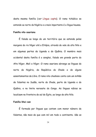 24
desta mesma família (ver Língua copta). O ramo tchádico se
estende ao norte da Nigéria e a mais importante é a língua haussa.
Família nilo-saariana
É falada ao longo de um território que se estende pelas
margens do rio Níger até a Etiópia, através do vale do alto Nilo e
em algumas partes da Uganda e do Quênia. O membro mais
ocidental desta família é o songhai, falado em grande parte do
Alto Níger, Mali e Níger. O ramo saariano abrange as línguas do
norte da Nigéria, da República do Chade e de alguns
assentamentos da Líbia. O ramo nilo-chadiano conta com um milhão
de falantes no Sudão, norte do Chade, parte de Uganda e do
Quênia, e no limite noroeste do Congo. As línguas núbias se
localizam na fronteira do sul do Egito, ao longo do alto Nilo.
Família khoi-san
É formada por línguas que contam com menor número de
falantes, não mais do que cem mil em todo o continente. São os
 