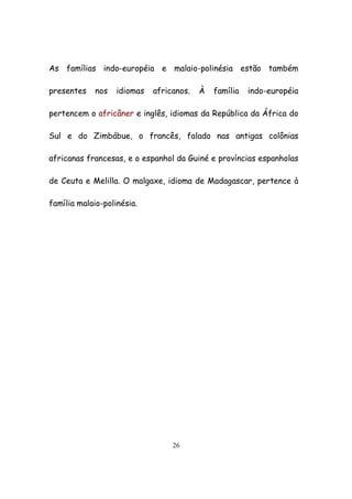 26
As famílias indo-européia e malaio-polinésia estão também
presentes nos idiomas africanos. À família indo-européia
pertencem o africâner e inglês, idiomas da República da África do
Sul e do Zimbábue, o francês, falado nas antigas colônias
africanas francesas, e o espanhol da Guiné e províncias espanholas
de Ceuta e Melilla. O malgaxe, idioma de Madagascar, pertence à
família malaio-polinésia.
 