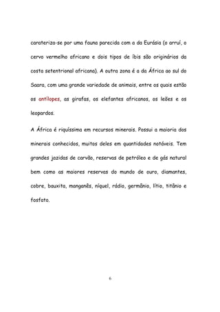6
carateriza-se por uma fauna parecida com a da Eurásia (o arruí, o
cervo vermelho africano e dois tipos de íbis são originários da
costa setentrional africana). A outra zona é a da África ao sul do
Saara, com uma grande variedade de animais, entre os quais estão
os antílopes, as girafas, os elefantes africanos, os leões e os
leopardos.
A África é riquíssima em recursos minerais. Possui a maioria dos
minerais conhecidos, muitos deles em quantidades notáveis. Tem
grandes jazidas de carvão, reservas de petróleo e de gás natural
bem como as maiores reservas do mundo de ouro, diamantes,
cobre, bauxita, manganês, níquel, rádio, germânio, lítio, titânio e
fosfato.
 