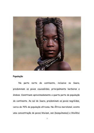 7
População
Na parte norte do continente, inclusive no Saara,
predominam os povos caucasóides, principalmente berberes e
árabes. Constituem aproximadamente a quarta parte da população
do continente. Ao sul do Saara, predominam os povos negróides,
cerca de 70% da população africana. Na África meridional, existe
uma concentração de povos khoisan, san (bosquímanos) e khoikhoi
 