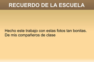 RECUERDO DE LA ESCUELA

Hecho este trabajo con estas fotos tan bonitas.
De mis compañeros de clase

 