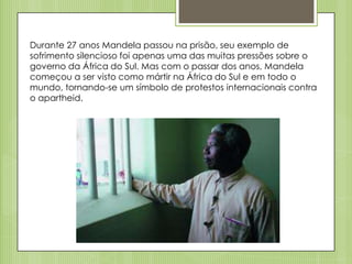 Durante 27 anos Mandela passou na prisão, seu exemplo de
sofrimento silencioso foi apenas uma das muitas pressões sobre o
governo da África do Sul. Mas com o passar dos anos, Mandela
começou a ser visto como mártir na África do Sul e em todo o
mundo, tornando-se um símbolo de protestos internacionais contra
o apartheid.

 