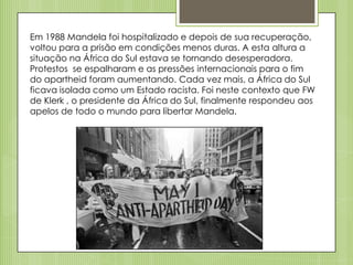 Em 1988 Mandela foi hospitalizado e depois de sua recuperação,
voltou para a prisão em condições menos duras. A esta altura a
situação na África do Sul estava se tornando desesperadora.
Protestos se espalharam e as pressões internacionais para o fim
do apartheid foram aumentando. Cada vez mais, a África do Sul
ficava isolada como um Estado racista. Foi neste contexto que FW
de Klerk , o presidente da África do Sul, finalmente respondeu aos
apelos de todo o mundo para libertar Mandela.

 