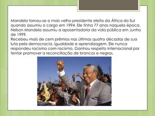 Mandela tornou-se o mais velho presidente eleito da África do Sul
quando assumiu o cargo em 1994. Ele tinha 77 anos naquela época.
Nelson Mandela assumiu a aposentadoria da vida pública em Junho
de 1999.
Recebeu mais de cem prêmios nas últimas quatro décadas de sua
luta pela democracia, igualdade e aprendizagem. Ele nunca
respondeu racismo com racismo. Ganhou respeito internacional por
tentar promover a reconciliação de brancos e negros.

 