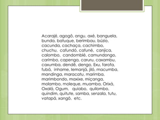 Acarajé, agogô, angu, axé, banguela,
bunda, batuque, berimbau, búzio,
cacunda, cachaça, cachimbo,
chuchu, cafundó, cafuné, canjica,
calombo, candomblé, camundongo,
carimbo, capenga, caruru, caxambu,
caxumba, dendê, dengo, Exu, farofa,
fubá, inhame, Iemanjá, jiló, macumba,
mandinga, maracatu, marimba,
marimbondo, maxixe, miçanga,
molambo, moleque, muamba, Orixá,
Oxalá, Ogum, quiabo, quilombo,
quindim, quitute, samba, senzala, tutu,
vatapá, xangô, etc.

 