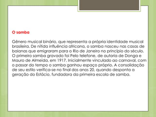 O samba
Gênero musical binário, que representa a própria identidade musical
brasileira. De nítida influência africana, o samba nasceu nas casas de
baianas que emigraram para o Rio de Janeiro no princípio do século.
O primeiro samba gravado foi Pelo telefone, de autoria de Donga e
Mauro de Almeida, em 1917. Inicialmente vinculado ao carnaval, com
o passar do tempo o samba ganhou espaço próprio. A consolidação
de seu estilo verifica-se no final dos anos 20, quando desponta a
geração do Estácio, fundadora da primeira escola de samba.

 