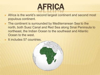 AFRICA






Africa is the world’s second largest continent and second most
populous continent.
The continent is surrounded by Mediterranean Sea to the
north, both Suez Canal and Red Sea along Sinai Peninsula to
northeast, the Indian Ocean to the southeast and Atlantic
Ocean to the west.
It includes 57 countries.

 
