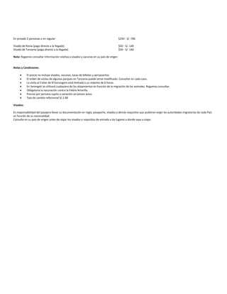 En privado 2 personas o en regular $250 - S/. 700
Visado de Kenia (pago directo a la llegada) $50 - S/. 140
Visado de Tanzania (pago directo a la llegada) $50 - S/. 140
Nota: Rogamos consultar información relativa a visados y vacunas en su país de origen
Notas y Condiciones:
 El precio no incluye visados, vacunas, tasas de billetes y aeropuertos.
 El orden de visitas de algunos parques en Tanzania puede verse modificado. Consultar en cada caso.
 La visita al Cráter de N’Gorongoro está limitada a un máximo de 6 horas.
 En Serengeti se utilizará cualquiera de los alojamientos en función de la migración de los animales. Rogamos consultar.
 Obligatoria la vacunación contra la Fiebre Amarilla.
 Precios por persona sujeto a variación sin previo aviso.
 Tipo de cambio referencial S/.2.80
Visados:
Es responsabilidad del pasajero llevar su documentación en regla, pasaporte, visados y demás requisitos que pudieran exigir las autoridades migratorias de cada País
en función de su nacionalidad.
Consulte en su país de origen antes de viajar los visados o requisitos de entrada a los lugares a donde vaya a viajar.
 