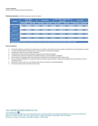 YSA TOURS INTERNATIONAL SAC
www.ysatours.com
reservasysatours@hotmail.com, reservas@ysatours.com; ysabel@ysatours.com, ysatours@hotmail.com, ysatoursperu@gmail.com
Oficina: 447-7509 NEXTEL 420*7012 / RPM*167442; Celular: 996-781364 / 990-565967/ RPC 954799437
Dirección: Alcanfores 345 oficina 220 MIRAFLORES - LIMA/PERU
• Jueves • Desayuno.
A la hora prevista traslado al aeropuerto de Marrakech.
Precios por persona (en dólares americanos, mínimo 2 personas)
Categoría
03Ene-28Feb
01Jun-31Jul
01Ago-15Set
01Mar-10Abr + 20Abr-31May
16Set-31Oct
11Abr-19Abr
Hab. Doble Supl. Indiv. Hab. Doble Supl. Indiv. Hab. Doble Supl. Indiv. Hab. Doble Supl. Indiv.
Turista 3*
$602 $171 $630 $210 $686 $238 $728 $238
Primera 4*
$630 $210 $728 $231 $742 $266 $798 $266
Superior 4*/5*
$882 $287 $924 $307 $1,036 $347 $1,092 $347
Premium 5*
$1,358 $557 $1,435 $581 $1,631 $644 $1,701 $644
Transporte aéreo: Consúltenos y le ayudaremos a encontrar la mejor opción de transporte aéreo desde su ciudad de origen.
Notas y Condiciones:
 El itinerario publicado corresponde a las salidas jueves. Las salidas en otros días de la semana cambian la distribución de noches. Rogamos consultar.
 El circuito se puede realizar en sentido inverso sin que ello altere el contenido del programa.
 El programa se realiza en circuito regular compartido.
 El orden de los servicios podría ser permutado respetando el contenido del programa.
 Las habitaciones triples son normalmente una habitación doble + una cama supletoria (“plegatín”).
 Para los clientes con llegadas a Marruecos posteriores a las 20,00 horas la cena del primer día no está incluida.
 No nos hacemos responsables en caso de que por fiestas nacionales, locales, reformas u horarios de culto alguno de los monumentos a visitar se
encuentre cerrado.
 Aconsejamos reservar mínimo 4*, los hoteles en Marruecos son inferiores a las estrellas asignadas.
 Precios por persona sujeto a variación sin previo aviso.
 