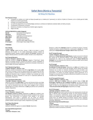 Safari Bora (Kenia y Tanzania)
12 Dias/11 Noches
Este Programa Incluye
 Transporte en minibús en el safari en Kenya (ocupado por un máximo de 7 personas) y en 4x4 en el Safari en Tanzania, con un chofer-guía de habla
hispana con ventana garantizada.
 Entradas a los Parques Nacionales.
 11 noches de alojamiento en los hoteles/lodges previstos (o similares) en habitación estándar doble con baño y/o ducha.
 13 desayunos, 8 almuerzos y 10 cenas.
 Asistencia y traslados en aeropuertos y hoteles según programa.
 Seguro de viaje.
HOTELES PREVISTOS (o similar Categoría)
Nairobi : Jacaranda (Turista Superior)
Aberdares : The Ark (Primera)
Lago Nakuru : Lago Nakuru (Turista Superior)
Masai Mara : Mara Sopa (Primera)
Tarangire : Tarangire Sopa (Primera)
Serengeti : Seronera Sopa Lodge (Primera)
N´Gorongoro : N´Gorongoro Sopa Lodge (Primera)
ITINERARIO
Día 1º Nairobi
• Jueves • Cena.
Llegada a Nairobi, capital de Kenia, situada a 1.680 m de altitud y a pocos
kilómetros del Ecuador. Es una ciudad relativamente moderna rodeada de
espléndidos parques, bosques y sabanas. Cena en “El Carnivore” (pasajeros con
llegada a Nairobi posterior a las 18.00 no tendrán incluida la cena.) Alojamiento.
Día 2º Nairobi/Aberdares
• Viernes • Desayuno + almuerzo + cena.
Salida por carretera al Parque de Aberdares. Llegada al “Hotel Base”, donde
dejamos el equipaje principal y después del almuerzo, seremos trasladados en
vehículos autorizados al hotel, desde el cual podremos contemplar la fauna que se
acerca a beber a las charcas. Alojamiento.
Día 3º Aberdares/Lago Nakuru
• Sabado • Desayuno + almuerzo + cena.
Salida por carretera atravesando el Gran Rift al Lago Nakuru. Por la tarde, safari
para recorrer el parque, uno de los mejores del país para la observación de aves;
el lago propicia la presencia de multitud de especies de avifauna, entre las que
destacan los flamencos rosas. El parque es también muy conocido por la alta
probabilidad de observar leopardos así como por su importante población de
rinocerontes. Alojamiento.
Día 4º Lago Naukuru/Masai Mara
• Domingo • Desayuno + almuerzo + cena.
Salida por carretera hacia Masai Mara, la reserva más famosa de Kenia, que acoge
la más espectacular variedad de vida salvaje. Sus 320 km2 de sabana, bosques y
ríos, crean un ecosistema único por su gran valor ecológico y por su enorme
biodiversidad. Por la tarde, realizaremos un safari para disfrutar de la variedad de
especies. Alojamiento.
Día 5º Masai Mara
• Lunes • Desayuno + almuerzo + cena.
Día dedicado a recorrer la reserva, realizaremos un safari por la mañana y otro
por la tarde. En la gran planicie es fácil observar grandes manadas de ñus, cebras y
gacelas. Esta concentración de herbívoros atrae también a los grandes
depredadores como leones y guepardos que son fáciles de observar,
especialmente por la mañana, cuando salen de cacería. Búfalos, elefantes y jirafas
pueblan también la llanura en gran número. Alojamiento en el lodge.
Día 6º Masai Mara/Nairobi
• Martes • Desayuno .
Salida por carretera de regreso a la ciudad de Nairobi. Alojamiento.
Día 7º Nairobi/Namanga/Arusha/
Tarangire
• Miercoles • Desayuno + cena.
Desayuno y salida hacia Namanga situada en la frontera de Kenya / Tanzania.
Tramites de frontera, cambio de vehículos y continuación a Arusha. Por la tarde
salida hacia el Parque Nacional de Tarangire. Safari en ruta. Alojamiento.
Día 8º Tarangire/Serengeti
• Jueves • Desayuno + almuerzo + cena.
Salida hacia el Parque Nacional del Lago Manyara, situado a los pies de la falla del
Rift. Famoso por sus diferentes habitats, el lago alberga flamencos, cigueñas,
hipopótamos etc. safari en ruta. Continuación hacia el Parque Nacional de
Serengueti, con una extensión de 14.763 km2 y conforma la mayor reserva natural
de Tanzania. Alojamiento.
Día 9º Serengeti
• Viernes• Desayuno + almuerzo + cena.
Día dedicado a la visita del parque, realizaremos un safari por la mañana y otro
por la tarde. En las infinitas llanuras del Serengeti, existen millones de animales
herbívoros que se hallan en constante movimiento en busca de hierba y son
observados y cazados por una variada procesión de depredadores. Es una visión
sorprendente y el número de animales implicados resulta espectacular. En el
Serengeti se encuentran hasta 35 especies diferentes de mamíferos, así como una
variedad de aves. Alojamiento.
Día 10º Serengeti/N´Gorongoro
• Sabado • Desayuno + almuerzo + cena.
Desayuno. Safari por la mañana. Salida por carretera hacia el Cráter del
N´Gorongoro, visitando en ruta la Garganta de Olduvai, uno de los yacimientos
antropológicos más importantes del mundo, donde fue descubierto el “Homo
Habilis” en 1959, con una antigüedad de 1,8 millones de años. Continuación hacia
el Área de Conservación del N’gorongoro. Alojamiento en el lodge.
Día 11º N´Gorongoro
• Domingo • Desayuno + almuerzo + cena.
Visita de medio día para iniciar una de las visitas más espectaculares de todo este
lugar: el segundo cráter más grande del mundo, con unos 20 kms de diámetro.
Debido a sus peculiares características, gracias al agua abundante, la espesa
sabana y los bosques de acacias, ha preservado durante siglos una numerosa y
variada fauna con 30.000 animales de distintas especies: leones, leopardos,
elefantes, hipopótamos y gran variedad de pájaros. Tarde libre para actividades
opcionales. Alojamiento.
Día 12º N´Gorongoro/Arusha/Kilimanjaro
o Nairobi
• Lunes • Desayuno.
Regreso por carretera a Arusha. Traslado al aeropuerto de Kilimanjaro. (Consultar
suplemento traslado al aeropuerto de Nairobi).
 