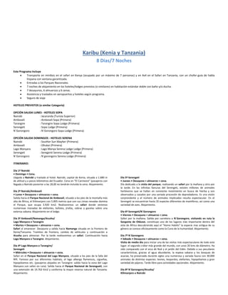 Karibu (Kenia y Tanzania)
8 Dias/7 Noches
Este Programa Incluye
 Transporte en minibús en el safari en Kenya (ocupado por un máximo de 7 personas) y en 4x4 en el Safari en Tanzania, con un chofer-guía de habla
hispana con ventana garantizada.
 Entradas a los Parques Nacionales.
 7 noches de alojamiento en los hoteles/lodges previstos (o similares) en habitación estándar doble con baño y/o ducha.
 7 desayunos, 6 almuerzos y 6 cenas.
 Asistencia y traslados en aeropuertos y hoteles según programa.
 Seguro de viaje
HOTELES PREVISTOS (o similar Categoría)
OPCIÓN SALIDA LUNES - HOTELES SOPA
Nairobi : Jacaranda (Turista Superior)
Amboseli : Amboseli Sopa (Primera)
Tarangire : Tarangire Sopa Lodge (Primera)
Serengeti : Sopa Lodge (Primera)
N´Gorongoro : N´Gorongoro Sopa Lodge (Primera)
OPCIÓN SALIDA DOMINGOS - HOTELES SERENA
Nairobi : Souther Sun Mayfair (Primera)
Amboseli : Oltukai (Primera)
Lago Manyara : Lago Manya Serena Lodge Lodge (Primera)
Serengeti : Seregenti Serena Lodge (Primera)
N´Gorongoro : N´gorongoro Serena Lodge (Primera)
ITINERARIO:
Día 1º Nairobi
• Domingo • Cena.
Llegada a Nairobi y traslado al hotel. Nairobi, capital de Kenia, situada a 1.680 m
de altitud y a pocos kilómetros del Ecuador. Cena en “El Carnivore” (pasajeros con
llegada a Nairobi posterior a las 18,00 no tendrán incluida la cena. Alojamiento.
Día 2º Nairobi/Amboseli
• Lunes • Desayuno + almuerzo + cena.
Salida hacia el Parque Nacional de Amboseli, situado a los pies de la montaña más
alta de África, el Kilimanjaro con 5.895 metros que con sus cimas nevadas domina
el Parque, que ocupa 3.920 km2. Realizaremos un safari donde veremos
numerosas manadas de elefantes, búfalos, jirafas, cebras y gacelas sobre una
extensa sabana. Alojamiento en el lodge.
Día 3º Amboseli/Namanga/Arusha/
Lago Manyara o Tarangire
• Martes • Desayuno + almuerzo + cena.
Safari al amanecer. Desayuno y salida hacia Namanga situada en la frontera de
Kenia/Tanzania. Tramites de frontera, cambio de vehículos y continuación a
Arusha para almorzar. Por la tarde realizaremos un safari. Continuación hacia
Lago Manyara o Tarangire. Alojamiento.
Día 4º Lago Manyara o Tarangire/
Serengeti
• Miércoles • Desayuno + almuerzo + cena.
Safari en el Parque Nacional del Lago Manyara, situado a los pies de la falla del
Rift. Famoso por sus diferentes habitats, el lago alberga flamencos, cigueñas,
hipopótamos etc. (pasajeros alojados en Tarangire: salida hacia la zona del Lago
Manyara con safari en ruta). Salida hacia el Parque Nacional de Serengueti, con
una extensión de 14.763 Km2 y conforma la mayor reserva natural de Tanzania.
Alojamiento.
Día 5º Serengeti
• Jueves • Desayuno + almuerzo + cena.
Día dedicado a la visita del parque, realizando un safari por la mañana y otro por
la tarde. En las infinitas llanuras del Serengeti, existen millones de animales
herbívoros que se hallan en constante movimiento en busca de hierba y son
observados y cazados por una variada procesión de depredadores. Es una visión
sorprendente y el número de animales implicados resulta espectacular. En el
Serengeti se encuentran hasta 35 especies diferentes de mamíferos, así como una
variedad de aves. Alojamiento.
Día 6º Serengeti/N´Gorongoro
• Viernes • Desayuno + almuerzo + cena.
Safari por la mañana. Salida por carretera a N´Gorongoro, visitando en ruta la
Garganta de Olduvai, constituye uno de los lugares más importante dentro del
este de África descubriendo aquí el “Homo Habilis” la especie mas antigua de su
género se conoce oficiosamente como la Cuna de la humanidad. Alojamiento.
Día 7º N´Gorongoro
• Sábado • Desayuno + almuerzo + cena.
Visita de medio día para iniciar una de las visitas más espectaculares de todo este
lugar: el segundo cráter más grande del mundo, con unos 20 kms de diámetro. Ha
sido comparado con el arca de Noé y el jardín del Edén. Debido a sus peculiares
características, gracias al agua abundante, la espesa sabana y los bosques de
acacias, ha preservado durante siglos una numerosa y variada fauna con 30.000
animales de distintas especies: leones, leopardos, elefantes, hipopótamos y gran
variedad de pájaros. Tarde libre para actividades opcionales. Alojamiento.
Día 8º N´Gorongoro/Arusha/
Kilimanjaro o Nairobi
 