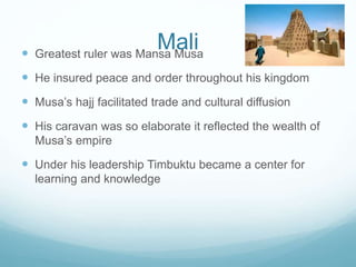 Mali Greatest ruler was Mansa Musa
 He insured peace and order throughout his kingdom
 Musa’s hajj facilitated trade and cultural diffusion
 His caravan was so elaborate it reflected the wealth of
Musa’s empire
 Under his leadership Timbuktu became a center for
learning and knowledge
 