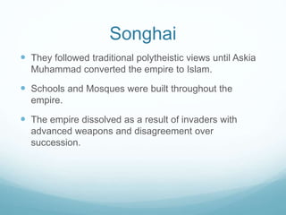 Songhai
 They followed traditional polytheistic views until Askia
Muhammad converted the empire to Islam.
 Schools and Mosques were built throughout the
empire.
 The empire dissolved as a result of invaders with
advanced weapons and disagreement over
succession.
 