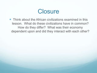 Closure
 Think about the African civilizations examined in this
lesson. What do these civilizations have in common?
How do they differ? What was their economy
dependent upon and did they interact with each other?
 