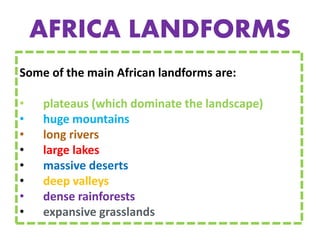 AFRICA LANDFORMS
Some of the main African landforms are:
• plateaus (which dominate the landscape)
• huge mountains
• long rivers
• large lakes
• massive deserts
• deep valleys
• dense rainforests
• expansive grasslands
 
