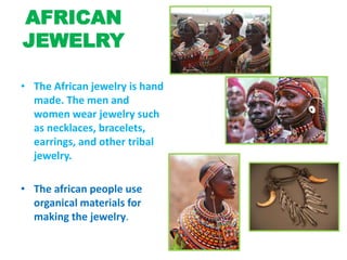AFRICAN
JEWELRY
• The African jewelry is hand
made. The men and
women wear jewelry such
as necklaces, bracelets,
earrings, and other tribal
jewelry.
• The african people use
organical materials for
making the jewelry.
 