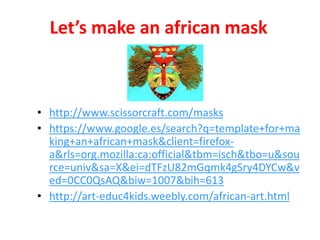 Let’s make an african mask
• http://www.scissorcraft.com/masks
• https://www.google.es/search?q=template+for+ma
king+an+african+mask&client=firefox-
a&rls=org.mozilla:ca:official&tbm=isch&tbo=u&sou
rce=univ&sa=X&ei=dTFzU82mGqmk4gSry4DYCw&v
ed=0CC0QsAQ&biw=1007&bih=613
• http://art-educ4kids.weebly.com/african-art.html
 